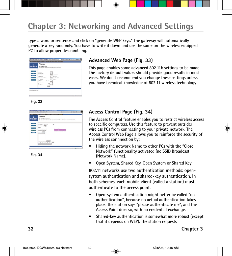 Chapter 3: Networking and Advanced Settings32 Chapter 3type a word or sentence and click on “generate WEP keys.” The gateway will automaticallygenerate a key randomly. You have to write it down and use the same on the wireless equippedPC to allow proper descrambling.Fig. 33Fig. 34Advanced Web Page (Fig. 33)This page enables some advanced 802.11b settings to be made.The factory default values should provide good results in mostcases. We don’t recommend you change these settings unlessyou have technical knowledge of 802.11 wireless technology.Access Control Page (Fig. 34)The Access Control feature enables you to restrict wireless accessto specific computers. Use this feature to prevent outsiderwireless PCs from connecting to your private network. TheAccess Control Web Page allows you to reinforce the security ofthe wireless connnection by:•Hiding the network Name to other PCs with the “CloseNetwork” functionality activated (no SSID Broadcast(Network Name).•Open System, Shared Key, Open System or Shared Key802.11 networks use two authentication methods: open-system authentication and shared-key authentication. Inboth schemes, each mobile client (called a station) mustauthenticate to the access point.•Open-system authentication might better be called “noauthentication”, because no actual authentication takesplace: the station says “please authenticate me”, and theAccess Point does so, with no credential exchange.•Shared-key authentication is somewhat more robust (exceptthat it depends on WEP). The station requests 16096620 DCW615/25. 03 Network 6/26/03, 10:45 AM32