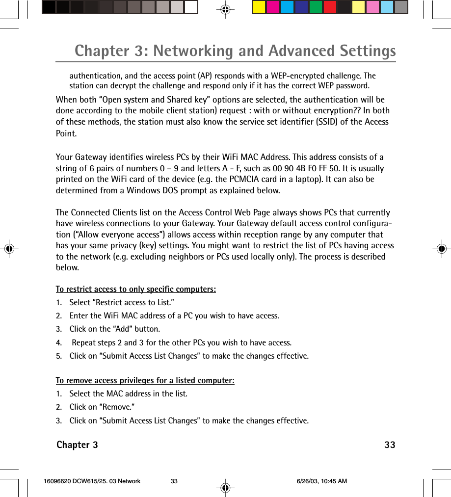 Chapter 3: Networking and Advanced SettingsChapter 3 33authentication, and the access point (AP) responds with a WEP-encrypted challenge. Thestation can decrypt the challenge and respond only if it has the correct WEP password.When both “Open system and Shared key” options are selected, the authentication will bedone according to the mobile client station) request : with or without encryption?? In bothof these methods, the station must also know the service set identifier (SSID) of the AccessPoint.Your Gateway identifies wireless PCs by their WiFi MAC Address. This address consists of astring of 6 pairs of numbers 0 – 9 and letters A - F, such as 00 90 4B F0 FF 50. It is usuallyprinted on the WiFi card of the device (e.g. the PCMCIA card in a laptop). It can also bedetermined from a Windows DOS prompt as explained below.The Connected Clients list on the Access Control Web Page always shows PCs that currentlyhave wireless connections to your Gateway. Your Gateway default access control configura-tion (“Allow everyone access”) allows access within reception range by any computer thathas your same privacy (key) settings. You might want to restrict the list of PCs having accessto the network (e.g. excluding neighbors or PCs used locally only). The process is describedbelow.To restrict access to only specific computers:1. Select “Restrict access to List.”2. Enter the WiFi MAC address of a PC you wish to have access.3. Click on the “Add” button.4.  Repeat steps 2 and 3 for the other PCs you wish to have access.5. Click on “Submit Access List Changes” to make the changes effective.To remove access privileges for a listed computer:1. Select the MAC address in the list.2. Click on “Remove.”3. Click on “Submit Access List Changes” to make the changes effective. 16096620 DCW615/25. 03 Network 6/26/03, 10:45 AM33