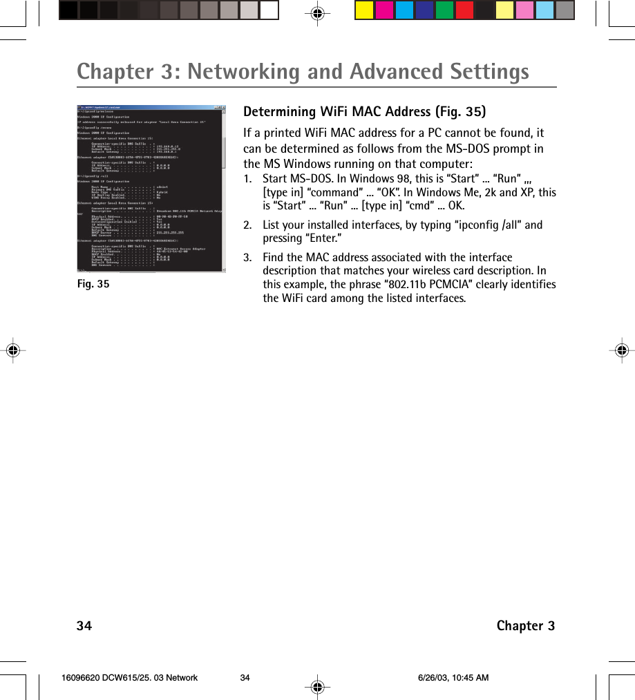 Chapter 3: Networking and Advanced Settings34 Chapter 3Determining WiFi MAC Address (Fig. 35)If a printed WiFi MAC address for a PC cannot be found, itcan be determined as follows from the MS-DOS prompt inthe MS Windows running on that computer:1. Start MS-DOS. In Windows 98, this is “Start” ... “Run” ,,,[type in] “command” ... “OK”. In Windows Me, 2k and XP, thisis “Start” ... “Run” ... [type in] “cmd” ... OK.2. List your installed interfaces, by typing “ipconfig /all” andpressing “Enter.”3. Find the MAC address associated with the interfacedescription that matches your wireless card description. Inthis example, the phrase “802.11b PCMCIA” clearly identifiesthe WiFi card among the listed interfaces.Fig. 35 16096620 DCW615/25. 03 Network 6/26/03, 10:45 AM34