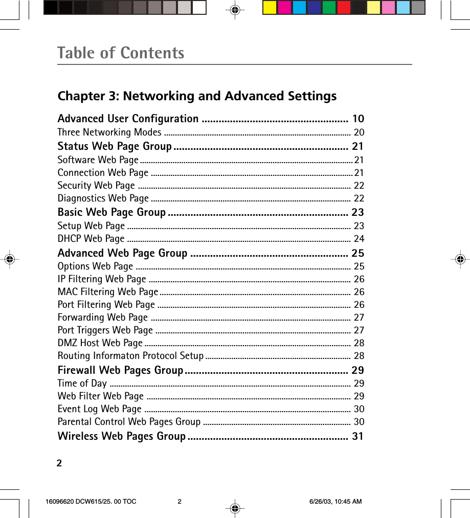 Table of Contents2Chapter 3: Networking and Advanced SettingsAdvanced User Configuration .................................................... 10Three Networking Modes ...................................................................................... 20Status Web Page Group .............................................................. 21Software Web Page ..................................................................................................21Connection Web Page .............................................................................................21Security Web Page .................................................................................................. 22Diagnostics Web Page ............................................................................................ 22Basic Web Page Group ................................................................ 23Setup Web Page ....................................................................................................... 23DHCP Web Page ....................................................................................................... 24Advanced Web Page Group ........................................................ 25Options Web Page ................................................................................................... 25IP Filtering Web Page ............................................................................................. 26MAC Filtering Web Page ........................................................................................ 26Port Filtering Web Page ......................................................................................... 26Forwarding Web Page ............................................................................................ 27Port Triggers Web Page .......................................................................................... 27DMZ Host Web Page ............................................................................................... 28Routing Informaton Protocol Setup ................................................................... 28Firewall Web Pages Group.......................................................... 29Time of Day ............................................................................................................... 29Web Filter Web Page .............................................................................................. 29Event Log Web Page ............................................................................................... 30Parental Control Web Pages Group .................................................................... 30Wireless Web Pages Group ......................................................... 31 16096620 DCW615/25. 00 TOC 6/26/03, 10:45 AM2