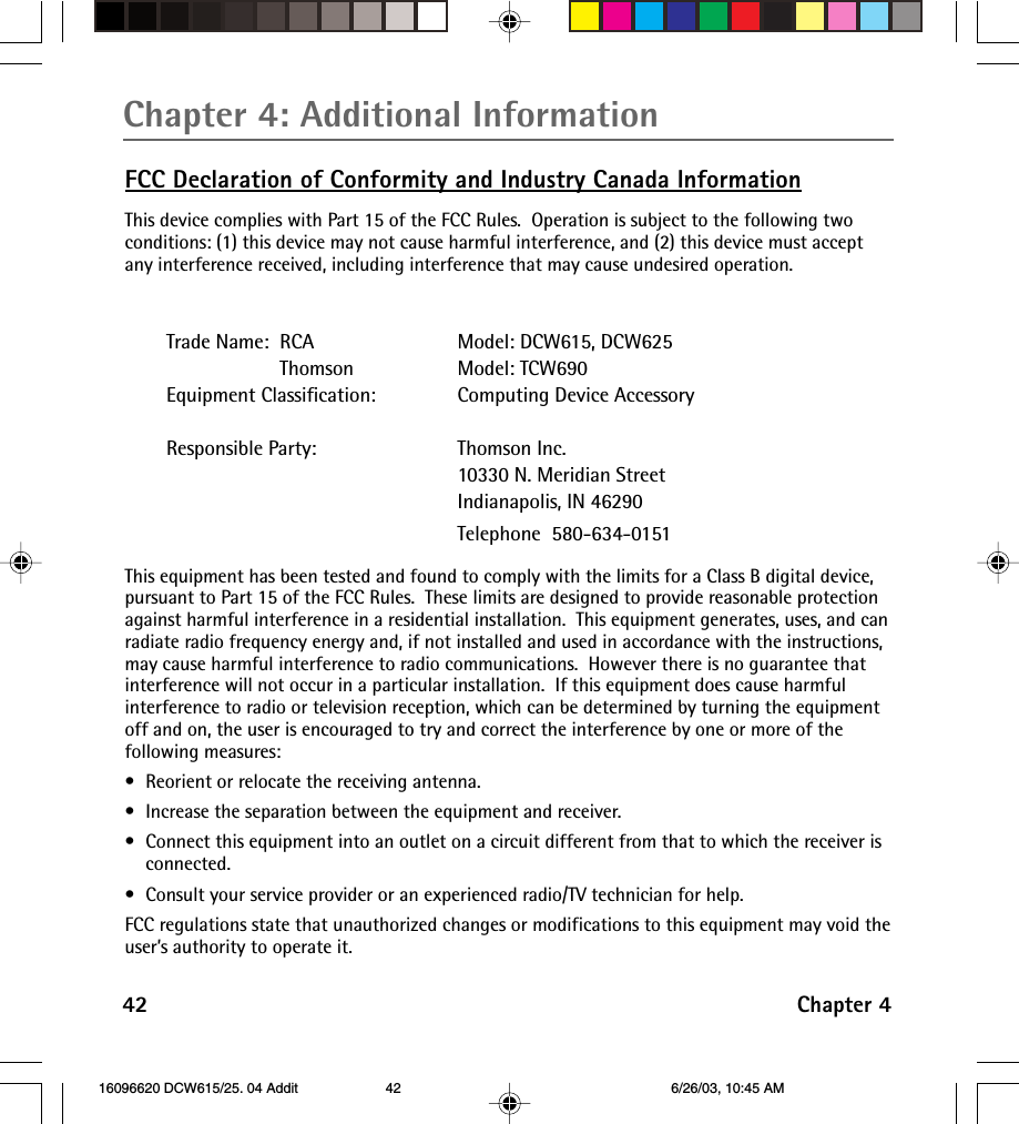 Chapter 4: Additional Information42 Chapter 4FCC Declaration of Conformity and Industry Canada InformationThis device complies with Part 15 of the FCC Rules.  Operation is subject to the following twoconditions: (1) this device may not cause harmful interference, and (2) this device must acceptany interference received, including interference that may cause undesired operation.Trade Name:  RCA Model: DCW615, DCW625                     Thomson Model: TCW690Equipment Classification: Computing Device AccessoryResponsible Party: Thomson Inc.10330 N. Meridian StreetIndianapolis, IN 46290Telephone  580-634-0151This equipment has been tested and found to comply with the limits for a Class B digital device,pursuant to Part 15 of the FCC Rules.  These limits are designed to provide reasonable protectionagainst harmful interference in a residential installation.  This equipment generates, uses, and canradiate radio frequency energy and, if not installed and used in accordance with the instructions,may cause harmful interference to radio communications.  However there is no guarantee thatinterference will not occur in a particular installation.  If this equipment does cause harmfulinterference to radio or television reception, which can be determined by turning the equipmentoff and on, the user is encouraged to try and correct the interference by one or more of thefollowing measures:•Reorient or relocate the receiving antenna.•Increase the separation between the equipment and receiver.•Connect this equipment into an outlet on a circuit different from that to which the receiver isconnected.•Consult your service provider or an experienced radio/TV technician for help.FCC regulations state that unauthorized changes or modifications to this equipment may void theuser’s authority to operate it. 16096620 DCW615/25. 04 Addit 6/26/03, 10:45 AM42