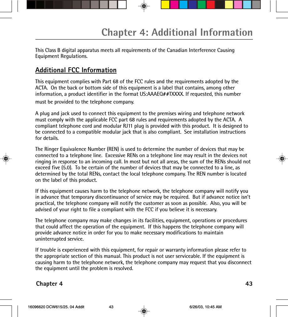 Chapter 4: Additional InformationChapter 4 43This Class B digital apparatus meets all requirements of the Canadian Interference CausingEquipment Regulations.Additional FCC InformationThis equipment complies with Part 68 of the FCC rules and the requirements adopted by theACTA.  On the back or bottom side of this equipment is a label that contains, among otherinformation, a product identifier in the format US:AAAEQ##TXXXX. If requested, this numbermust be provided to the telephone company.A plug and jack used to connect this equipment to the premises wiring and telephone networkmust comply with the applicable FCC part 68 rules and requirements adopted by the ACTA.  Acompliant telephone cord and modular RJ11 plug is provided with this product.  It is designed tobe connected to a compatible modular jack that is also compliant.  See installation instructionsfor details.The Ringer Equivalence Number (REN) is used to determine the number of devices that may beconnected to a telephone line.  Excessive RENs on a telephone line may result in the devices notringing in response to an incoming call. In most but not all areas, the sum of the RENs should notexceed five (5.0).  To be certain of the number of devices that may be connected to a line, asdetermined by the total RENs, contact the local telephone company. The REN number is locatedon the label of this product.If this equipment causes harm to the telephone network, the telephone company will notify youin advance that temporary discontinuance of service may be required.  But if advance notice isn’tpractical, the telephone company will notify the customer as soon as possible.  Also, you will beadvised of your right to file a compliant with the FCC if you believe it is necessary.The telephone company may make changes in its facilities, equipment, operations or proceduresthat could affect the operation of the equipment.  If this happens the telephone company willprovide advance notice in order for you to make necessary modifications to maintainuninterrupted service.If trouble is experienced with this equipment, for repair or warranty information please refer tothe appropriate section of this manual. This product is not user serviceable. If the equipment iscausing harm to the telephone network, the telephone company may request that you disconnectthe equipment until the problem is resolved. 16096620 DCW615/25. 04 Addit 6/26/03, 10:45 AM43