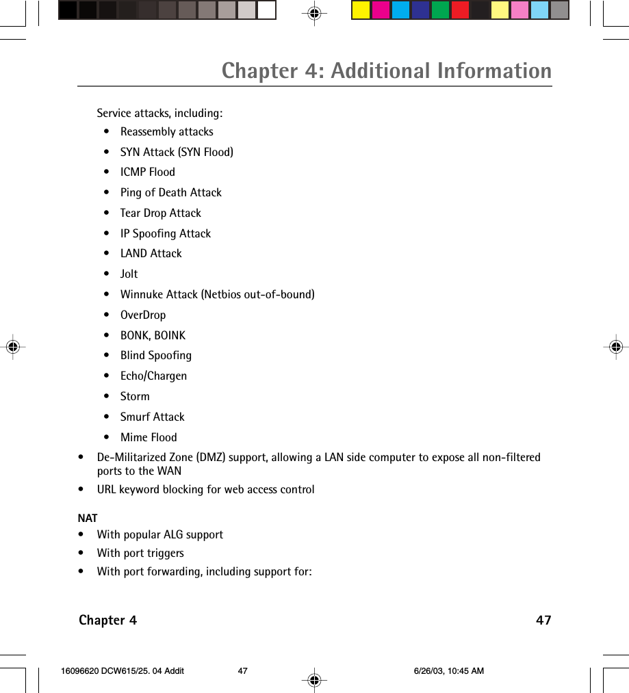 Chapter 4: Additional InformationChapter 4 47Service attacks, including:•Reassembly attacks•SYN Attack (SYN Flood)•ICMP Flood•Ping of Death Attack•Tear Drop Attack•IP Spoofing Attack•LAND Attack•Jolt•Winnuke Attack (Netbios out-of-bound)•OverDrop•BONK, BOINK•Blind Spoofing•Echo/Chargen•Storm•Smurf Attack•Mime Flood•De-Militarized Zone (DMZ) support, allowing a LAN side computer to expose all non-filteredports to the WAN•URL keyword blocking for web access controlNAT•With popular ALG support•With port triggers•With port forwarding, including support for: 16096620 DCW615/25. 04 Addit 6/26/03, 10:45 AM47