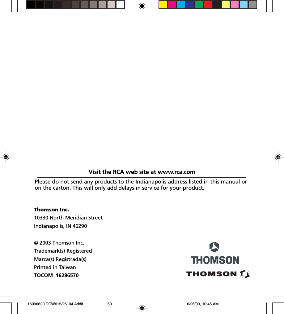 Thomson Inc.10330 North Meridian StreetIndianapolis, IN 46290© 2003 Thomson Inc.Trademark(s) RegisteredMarca(s) Registrada(s)Printed in TaiwanTOCOM  16286570THOMSONPlease do not send any products to the Indianapolis address listed in this manual oron the carton. This will only add delays in service for your product.Visit the RCA web site at www.rca.com 16096620 DCW615/25. 04 Addit 6/26/03, 10:45 AM50