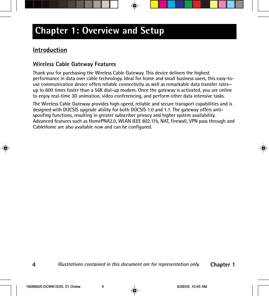 Chapter 1: Overview and SetupIllustrations contained in this document are for representation only.4Chapter 1IntroductionWireless Cable Gateway FeaturesThank you for purchasing the Wireless Cable Gateway. This device delivers the highestperformance in data over cable technology. Ideal for home and small business users, this easy-to-use communication device offers reliable connectivity as well as remarkable data transfer rates—up to 600 times faster than a 56K dial-up modem. Once the gateway is activated, you are onlineto enjoy real-time 3D animation, video conferencing, and perform other data intensive tasks.The Wireless Cable Gateway provides high-speed, reliable and secure transport capabilities and isdesigned with DOCSIS upgrade ability for both DOCSIS 1.0 and 1.1. The gateway offers anti-spoofing functions, resulting in greater subscriber privacy and higher system availability.Advanced features such as HomePNA2.0, WLAN IEEE 802.11b, NAT, Firewall, VPN pass through andCableHome are also available now and can be configured. 16096620 DCW615/25. 01 Oview 6/26/03, 10:45 AM4