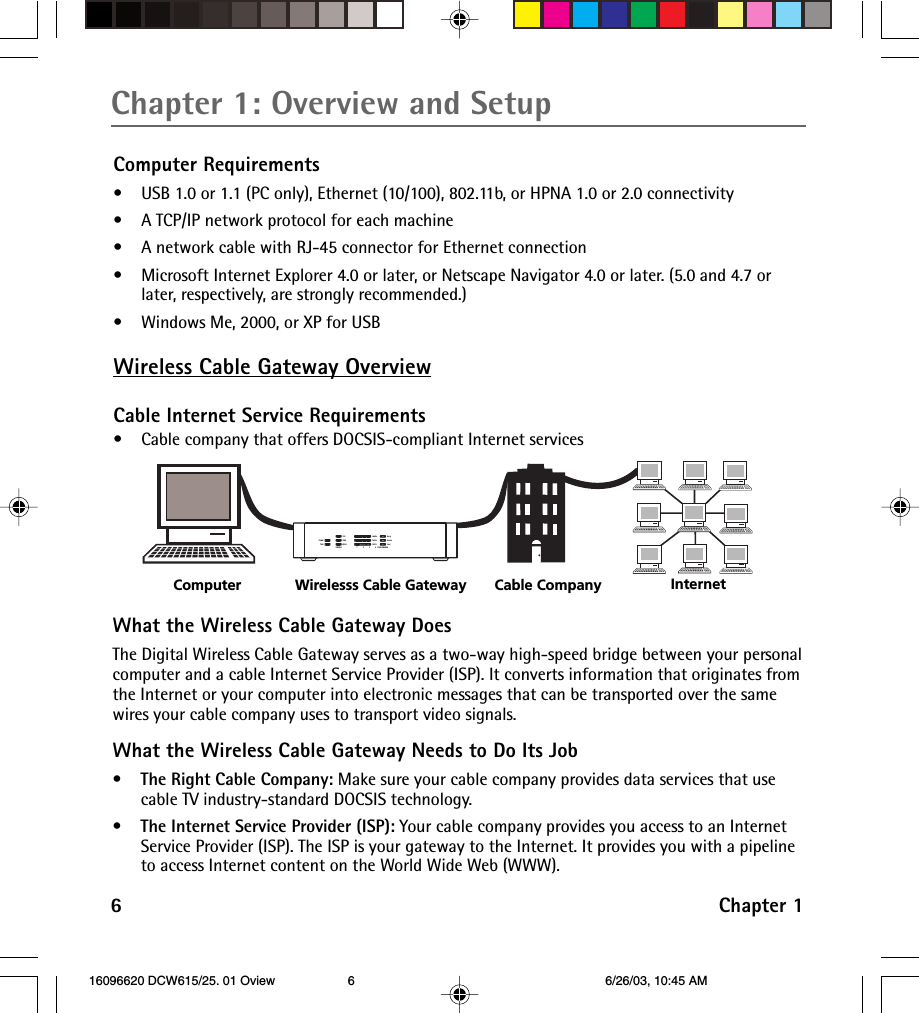 6Chapter 1Chapter 1: Overview and SetupComputer Requirements•USB 1.0 or 1.1 (PC only), Ethernet (10/100), 802.11b, or HPNA 1.0 or 2.0 connectivity•A TCP/IP network protocol for each machine•A network cable with RJ-45 connector for Ethernet connection• Microsoft Internet Explorer 4.0 or later, or Netscape Navigator 4.0 or later. (5.0 and 4.7 orlater, respectively, are strongly recommended.)•Windows Me, 2000, or XP for USBWireless Cable Gateway OverviewCable Internet Service Requirements•Cable company that offers DOCSIS-compliant Internet servicesWhat the Wireless Cable Gateway DoesThe Digital Wireless Cable Gateway serves as a two-way high-speed bridge between your personalcomputer and a cable Internet Service Provider (ISP). It converts information that originates fromthe Internet or your computer into electronic messages that can be transported over the samewires your cable company uses to transport video signals.What the Wireless Cable Gateway Needs to Do Its Job•The Right Cable Company: Make sure your cable company provides data services that usecable TV industry-standard DOCSIS technology.•The Internet Service Provider (ISP): Your cable company provides you access to an InternetService Provider (ISP). The ISP is your gateway to the Internet. It provides you with a pipelineto access Internet content on the World Wide Web (WWW).Computer Internet Wirelesss Cable Gateway Cable CompanyHPNAWLANPowerTestUSBFull/Col100/10Link/ActReceiveSendReadyLink/Act Cable Modem1      2      3      4 16096620 DCW615/25. 01 Oview 6/26/03, 10:45 AM6
