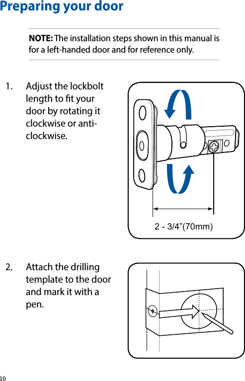 Preparing your doorNOTE: The installation steps shown in this manual is for a left-handed door and for reference only.1.  Adjust the lockbolt length to t your door by rotating it clockwise or anti-clockwise.2 - 3/4”(70mm)2.  Attach the drilling template to the door and mark it with a pen.10