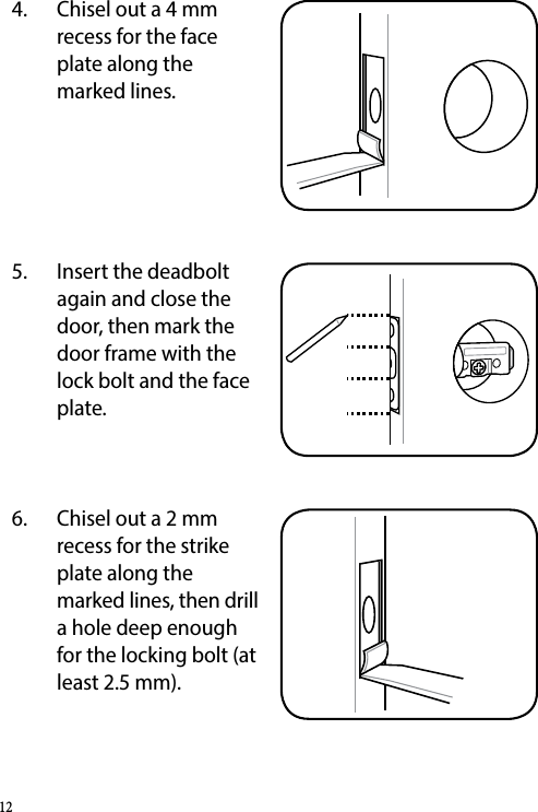 4.  Chisel out a 4 mm recess for the face plate along the marked lines.5.  Insert the deadbolt again and close the door, then mark the door frame with the lock bolt and the face plate.6.  Chisel out a 2 mm recess for the strike plate along the marked lines, then drill a hole deep enough for the locking bolt (at least 2.5 mm).12