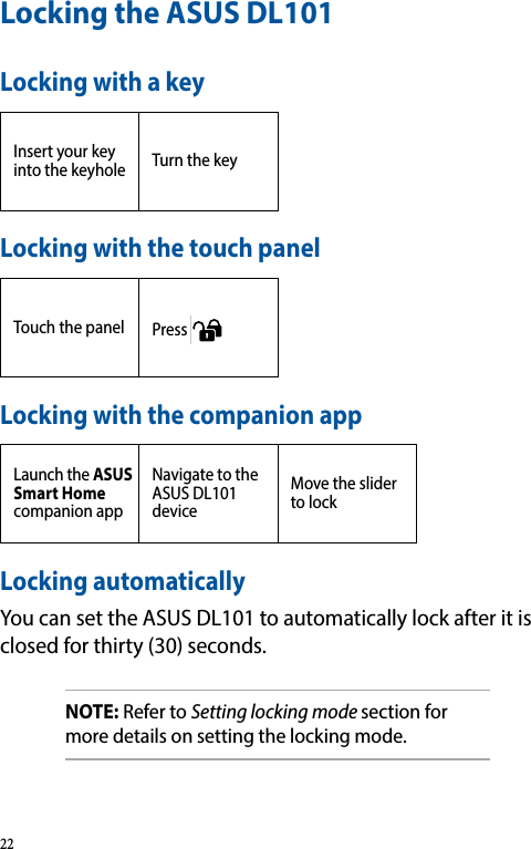 Locking the ASUS DL101Locking with a keyInsert your key into the keyhole Turn the keyLocking with the touch panelTouch the panel Press 1 2 34 5 67OK809Locking with the companion appLaunch the ASUS Smart Home companion appNavigate to the ASUS DL101 deviceMove the slider to lockLocking automaticallyYou can set the ASUS DL101 to automatically lock after it is closed for thirty (30) seconds.NOTE: Refer to Setting locking mode section for more details on setting the locking mode.22