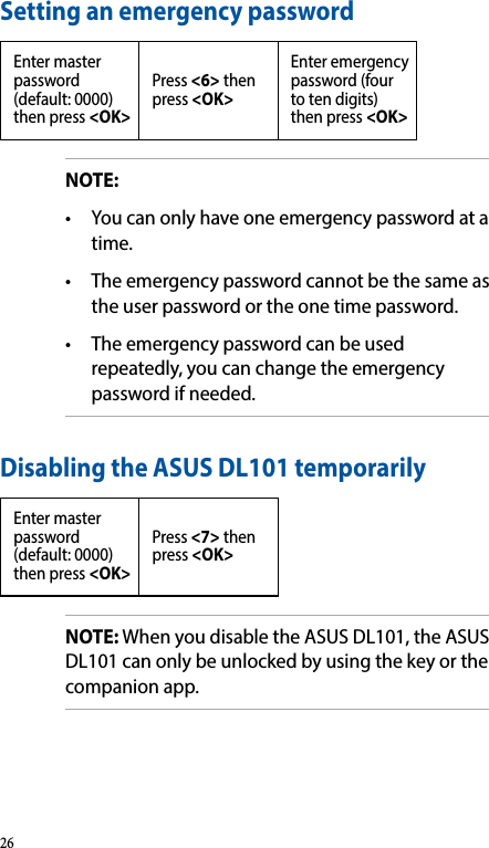 Setting an emergency passwordEnter master password (default: 0000) then press &lt;OK&gt;Press &lt;6&gt; then press &lt;OK&gt;Enter emergency password (four to ten digits) then press &lt;OK&gt;NOTE: • Youcanonlyhaveoneemergencypasswordatatime.• Theemergencypasswordcannotbethesameasthe user password or the one time password.• Theemergencypasswordcanbeusedrepeatedly, you can change the emergency password if needed.Disabling the ASUS DL101 temporarilyEnter master password (default: 0000) then press &lt;OK&gt;Press &lt;7&gt; then press &lt;OK&gt;NOTE: When you disable the ASUS DL101, the ASUS DL101 can only be unlocked by using the key or the companion app.26