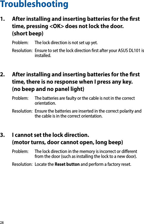 Troubleshooting1.  After installing and inserting batteries for the rst time, pressing &lt;OK&gt; does not lock the door. (short beep)Problem:  The lock direction is not set up yet. Resolution:  Ensure to set the lock direction rst after your ASUS DL101 is installed.2.  After installing and inserting batteries for the rst time, there is no response when I press any key. (no beep and no panel light)Problem:  The batteries are faulty or the cable is not in the correct orientation. Resolution:  Ensure the batteries are inserted in the correct polarity and the cable is in the correct orientation.3.  I cannot set the lock direction. (motor turns, door cannot open, long beep)Problem:  The lock direction in the memory is incorrect or dierent from the door (such as installing the lock to a new door).Resolution:  Locate the Reset button and perform a factory reset.28
