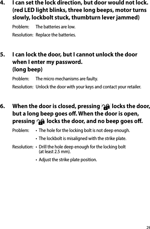 4.  I can set the lock direction, but door would not lock. (red LED light blinks, three long beeps, motor turns slowly, lockbolt stuck, thumbturn lever jammed)Problem:  The batteries are low.Resolution:  Replace the batteries.5.  I can lock the door, but I cannot unlock the door when I enter my password. (long beep)Problem:  The micro mechanisms are faulty.Resolution:  Unlock the door with your keys and contact your retailer.6.  When the door is closed, pressing 1 2 34 5 67OK809 locks the door, but a long beep goes o. When the door is open, pressing 1 2 34 5 67OK809 locks the door, and no beep goes o.Problem:  •The hole for the locking bolt is not deep enough.•The lockbolt is misaligned with the strike plate.Resolution:  •Drill the hole deep enough for the locking bolt  (at least 2.5 mm).•Adjust the strike plate position.29