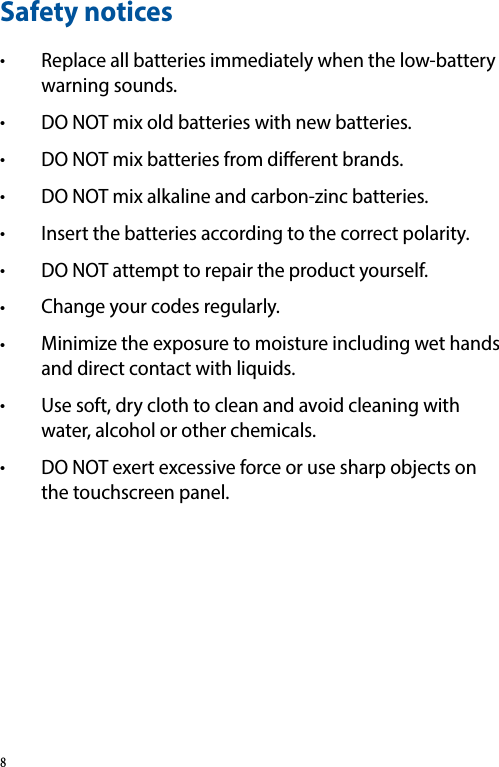 Safety notices• Replace all batteries immediately when the low-battery warning sounds.• DO NOT mix old batteries with new batteries.• DO NOT mix batteries from dierent brands.• DO NOT mix alkaline and carbon-zinc batteries.• Insert the batteries according to the correct polarity.• DO NOT attempt to repair the product yourself.• Change your codes regularly.• Minimize the exposure to moisture including wet hands and direct contact with liquids.• Use soft, dry cloth to clean and avoid cleaning with water, alcohol or other chemicals.• DO NOT exert excessive force or use sharp objects on the touchscreen panel.8