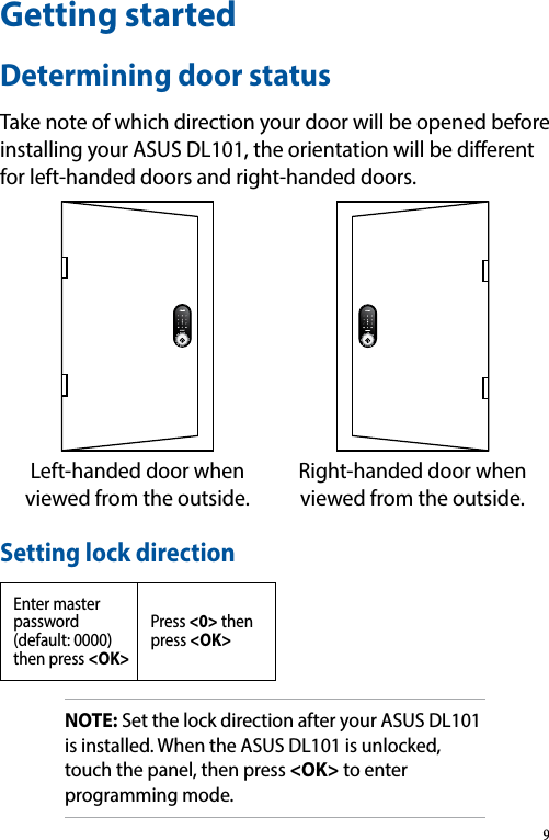 Getting startedDetermining door statusTake note of which direction your door will be opened before installing your ASUS DL101, the orientation will be dierent for left-handed doors and right-handed doors.Left-handed door when viewed from the outside.Right-handed door when viewed from the outside.Setting lock directionEnter master password (default: 0000) then press &lt;OK&gt;Press &lt;0&gt; then press &lt;OK&gt;NOTE: Set the lock direction after your ASUS DL101 is installed. When the ASUS DL101 is unlocked, touch the panel, then press &lt;OK&gt; to enter programming mode.9