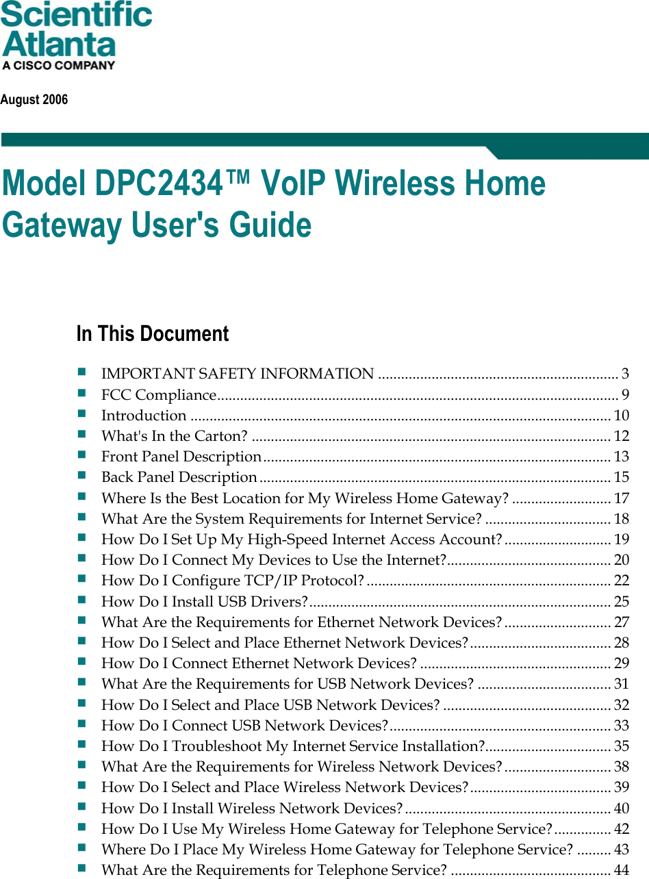 August 2006 Model DPC2434™ VoIP Wireless Home Gateway User&apos;s Guide In This Document IMPORTANT SAFETY INFORMATION ............................................................... 3FCC Compliance......................................................................................................... 9Introduction .............................................................................................................. 10What&apos;s In the Carton? .............................................................................................. 12Front Panel Description........................................................................................... 13Back Panel Description............................................................................................ 15Where Is the Best Location for My Wireless Home Gateway? .......................... 17What Are the System Requirements for Internet Service? ................................. 18How Do I Set Up My High-Speed Internet Access Account? ............................ 19How Do I Connect My Devices to Use the Internet?........................................... 20How Do I Configure TCP/IP Protocol? ................................................................ 22How Do I Install USB Drivers?............................................................................... 25What Are the Requirements for Ethernet Network Devices?............................ 27How Do I Select and Place Ethernet Network Devices?..................................... 28How Do I Connect Ethernet Network Devices? .................................................. 29What Are the Requirements for USB Network Devices? ................................... 31How Do I Select and Place USB Network Devices? ............................................ 32How Do I Connect USB Network Devices?.......................................................... 33How Do I Troubleshoot My Internet Service Installation?................................. 35What Are the Requirements for Wireless Network Devices?............................ 38How Do I Select and Place Wireless Network Devices?..................................... 39How Do I Install Wireless Network Devices?...................................................... 40How Do I Use My Wireless Home Gateway for Telephone Service?............... 42Where Do I Place My Wireless Home Gateway for Telephone Service? ......... 43What Are the Requirements for Telephone Service? .......................................... 44