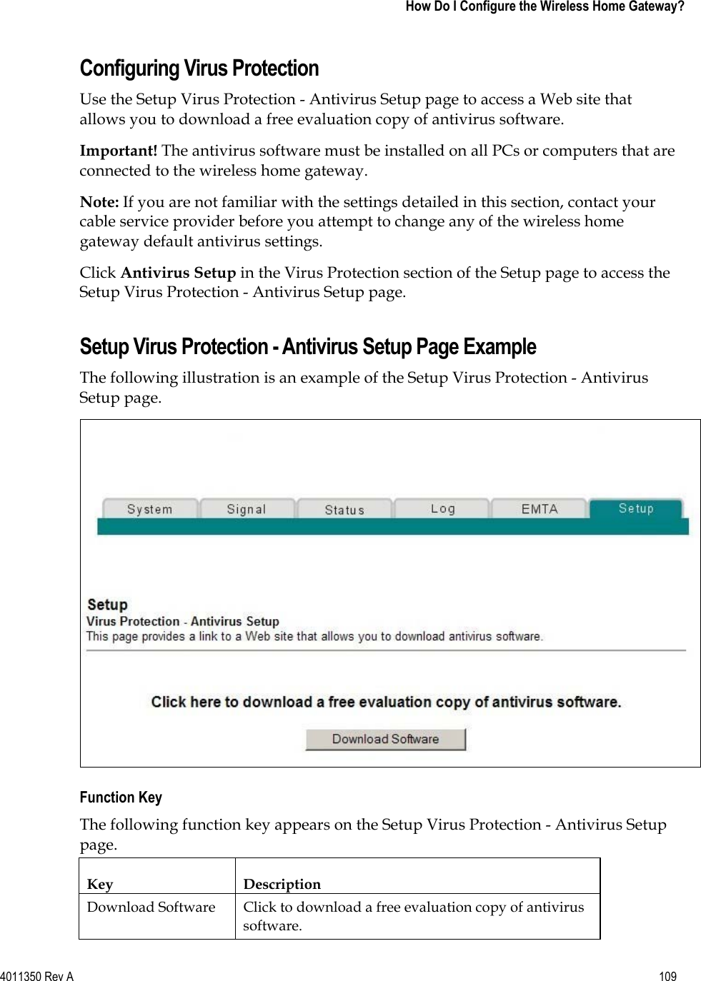 4011350 Rev A    109   How Do I Configure the Wireless Home Gateway?Configuring Virus Protection Use the Setup Virus Protection - Antivirus Setup page to access a Web site that allows you to download a free evaluation copy of antivirus software. Important! The antivirus software must be installed on all PCs or computers that are connected to the wireless home gateway. Note: If you are not familiar with the settings detailed in this section, contact your cable service provider before you attempt to change any of the wireless home gateway default antivirus settings. Click Antivirus Setup in the Virus Protection section of the Setup page to access the Setup Virus Protection - Antivirus Setup page. Setup Virus Protection - Antivirus Setup Page Example The following illustration is an example of the Setup Virus Protection - Antivirus Setup page. Function Key The following function key appears on the Setup Virus Protection - Antivirus Setup page.Key Description Download Software  Click to download a free evaluation copy of antivirus software. 