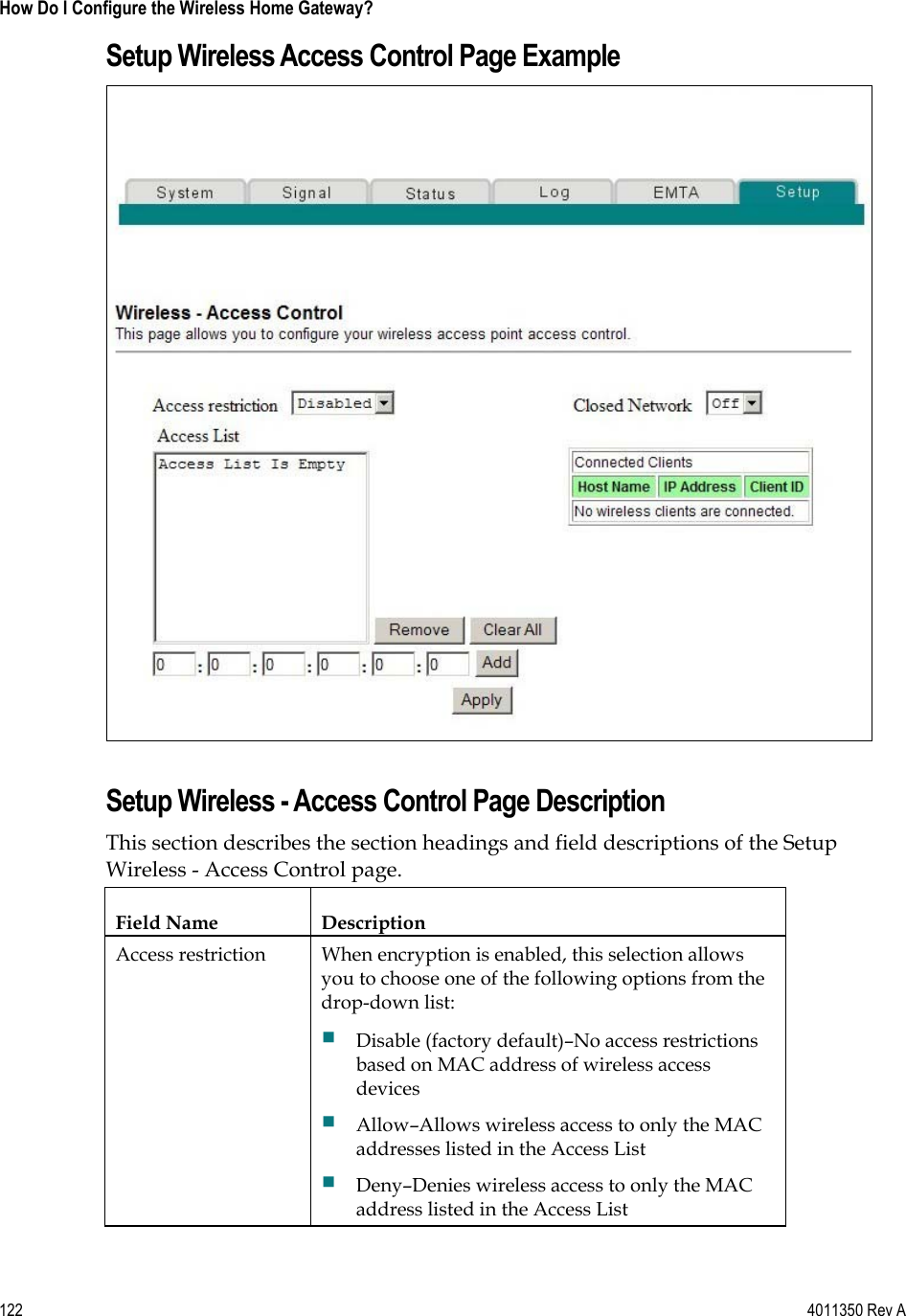 122    4011350 Rev A How Do I Configure the Wireless Home Gateway? Setup Wireless Access Control Page Example Setup Wireless - Access Control Page Description This section describes the section headings and field descriptions of the Setup Wireless - Access Control page. Field Name  Description Access restriction  When encryption is enabled, this selection allows you to choose one of the following options from the drop-down list: Disable (factory default)–No access restrictions based on MAC address of wireless access devicesAllow–Allows wireless access to only the MAC addresses listed in the Access List Deny–Denies wireless access to only the MAC address listed in the Access List 