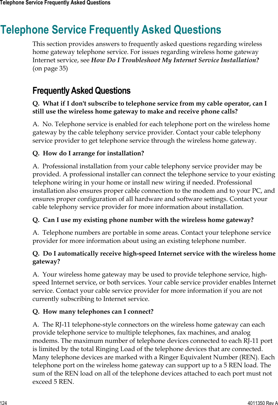 124    4011350 Rev A Telephone Service Frequently Asked Questions Telephone Service Frequently Asked Questions This section provides answers to frequently asked questions regarding wireless home gateway telephone service. For issues regarding wireless home gateway Internet service, see How Do I Troubleshoot My Internet Service Installation?(on page 35) Frequently Asked Questions Q.  What if I don&apos;t subscribe to telephone service from my cable operator, can I still use the wireless home gateway to make and receive phone calls?A.  No. Telephone service is enabled for each telephone port on the wireless home gateway by the cable telephony service provider. Contact your cable telephony service provider to get telephone service through the wireless home gateway. Q.  How do I arrange for installation?A.  Professional installation from your cable telephony service provider may be provided. A professional installer can connect the telephone service to your existing telephone wiring in your home or install new wiring if needed. Professional installation also ensures proper cable connection to the modem and to your PC, and ensures proper configuration of all hardware and software settings. Contact your cable telephony service provider for more information about installation. Q.  Can I use my existing phone number with the wireless home gateway?A.  Telephone numbers are portable in some areas. Contact your telephone service provider for more information about using an existing telephone number. Q.  Do I automatically receive high-speed Internet service with the wireless home gateway?A.  Your wireless home gateway may be used to provide telephone service, high-speed Internet service, or both services. Your cable service provider enables Internet service. Contact your cable service provider for more information if you are not currently subscribing to Internet service. Q.  How many telephones can I connect?A.  The RJ-11 telephone-style connectors on the wireless home gateway can each provide telephone service to multiple telephones, fax machines, and analog modems. The maximum number of telephone devices connected to each RJ-11 port is limited by the total Ringing Load of the telephone devices that are connected. Many telephone devices are marked with a Ringer Equivalent Number (REN). Each telephone port on the wireless home gateway can support up to a 5 REN load. The sum of the REN load on all of the telephone devices attached to each port must not exceed 5 REN. 