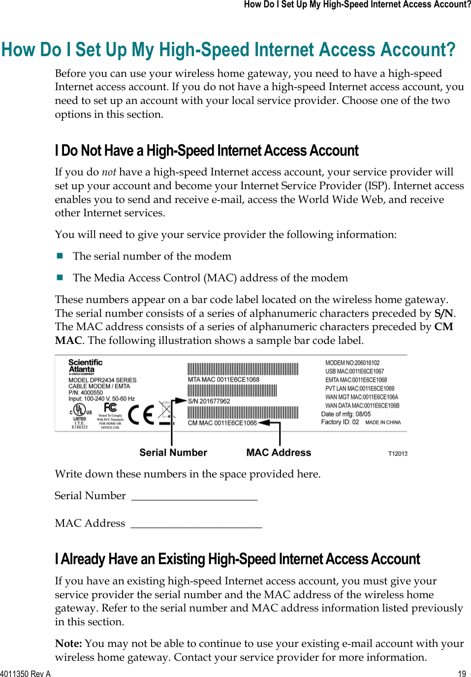 4011350 Rev A    19   How Do I Set Up My High-Speed Internet Access Account?How Do I Set Up My High-Speed Internet Access Account? Before you can use your wireless home gateway, you need to have a high-speed Internet access account. If you do not have a high-speed Internet access account, you need to set up an account with your local service provider. Choose one of the two options in this section. I Do Not Have a High-Speed Internet Access Account If you do not have a high-speed Internet access account, your service provider will set up your account and become your Internet Service Provider (ISP). Internet access enables you to send and receive e-mail, access the World Wide Web, and receive other Internet services.You will need to give your service provider the following information: The serial number of the modem The Media Access Control (MAC) address of the modem These numbers appear on a bar code label located on the wireless home gateway. The serial number consists of a series of alphanumeric characters preceded by S/N.The MAC address consists of a series of alphanumeric characters preceded by CMMAC. The following illustration shows a sample bar code label. Write down these numbers in the space provided here. Serial Number  _______________________   MAC Address  ________________________ I Already Have an Existing High-Speed Internet Access Account If you have an existing high-speed Internet access account, you must give your service provider the serial number and the MAC address of the wireless home gateway. Refer to the serial number and MAC address information listed previously in this section. Note: You may not be able to continue to use your existing e-mail account with your wireless home gateway. Contact your service provider for more information. 