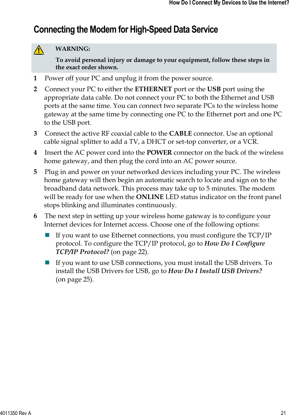 4011350 Rev A    21   How Do I Connect My Devices to Use the Internet?Connecting the Modem for High-Speed Data Service WARNING:To avoid personal injury or damage to your equipment, follow these steps in the exact order shown.1Power off your PC and unplug it from the power source. 2Connect your PC to either the ETHERNET port or the USB port using the appropriate data cable. Do not connect your PC to both the Ethernet and USB ports at the same time. You can connect two separate PCs to the wireless home gateway at the same time by connecting one PC to the Ethernet port and one PC to the USB port. 3Connect the active RF coaxial cable to the CABLE connector. Use an optional cable signal splitter to add a TV, a DHCT or set-top converter, or a VCR. 4Insert the AC power cord into the POWER connector on the back of the wireless home gateway, and then plug the cord into an AC power source. 5Plug in and power on your networked devices including your PC. The wireless home gateway will then begin an automatic search to locate and sign on to the broadband data network. This process may take up to 5 minutes. The modem will be ready for use when the ONLINE LED status indicator on the front panel stops blinking and illuminates continuously. 6The next step in setting up your wireless home gateway is to configure your Internet devices for Internet access. Choose one of the following options: If you want to use Ethernet connections, you must configure the TCP/IP protocol. To configure the TCP/IP protocol, go to How Do I Configure TCP/IP Protocol? (on page 22).If you want to use USB connections, you must install the USB drivers. To install the USB Drivers for USB, go to How Do I Install USB Drivers?(on page 25). 