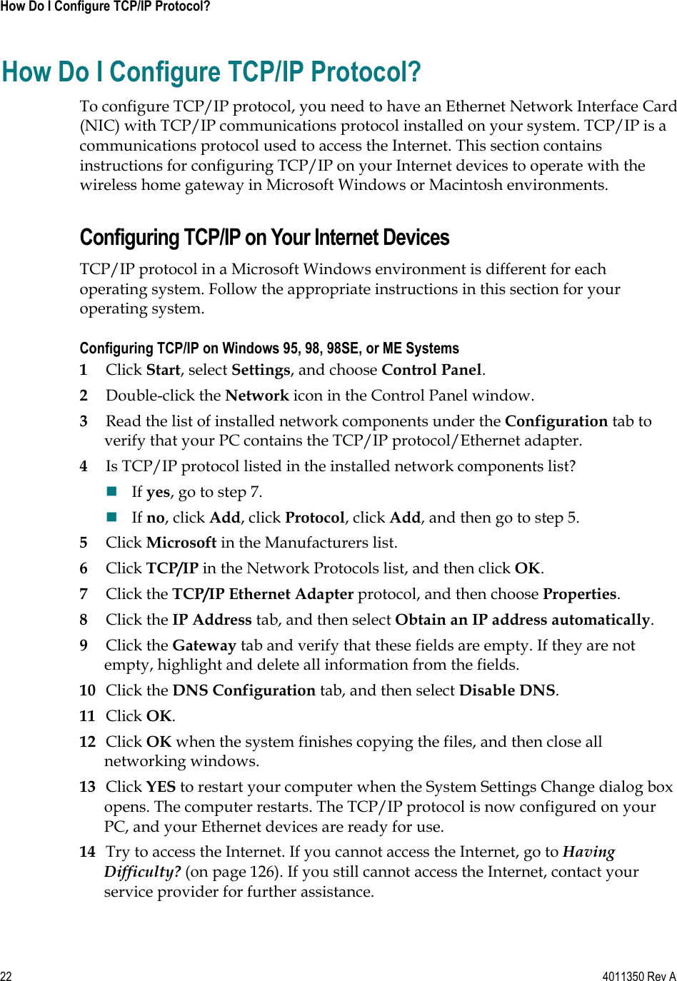 22    4011350 Rev A How Do I Configure TCP/IP Protocol? How Do I Configure TCP/IP Protocol? To configure TCP/IP protocol, you need to have an Ethernet Network Interface Card (NIC) with TCP/IP communications protocol installed on your system. TCP/IP is a communications protocol used to access the Internet. This section contains instructions for configuring TCP/IP on your Internet devices to operate with the wireless home gateway in Microsoft Windows or Macintosh environments. Configuring TCP/IP on Your Internet Devices TCP/IP protocol in a Microsoft Windows environment is different for each operating system. Follow the appropriate instructions in this section for your operating system. Configuring TCP/IP on Windows 95, 98, 98SE, or ME Systems 1Click Start, select Settings, and choose Control Panel.2Double-click the Network icon in the Control Panel window. 3Read the list of installed network components under the Configuration tab to verify that your PC contains the TCP/IP protocol/Ethernet adapter. 4Is TCP/IP protocol listed in the installed network components list? If yes, go to step 7. If no, click Add, click Protocol, click Add, and then go to step 5. 5Click Microsoft in the Manufacturers list. 6Click TCP/IP in the Network Protocols list, and then click OK.7Click the TCP/IP Ethernet Adapter protocol, and then choose Properties.8Click the IP Address tab, and then select Obtain an IP address automatically.9Click the Gateway tab and verify that these fields are empty. If they are not empty, highlight and delete all information from the fields. 10 Click the DNS Configuration tab, and then select Disable DNS.11 Click OK.12 Click OK when the system finishes copying the files, and then close all networking windows. 13 Click YES to restart your computer when the System Settings Change dialog box opens. The computer restarts. The TCP/IP protocol is now configured on your PC, and your Ethernet devices are ready for use. 14 Try to access the Internet. If you cannot access the Internet, go to HavingDifficulty? (on page 126). If you still cannot access the Internet, contact your service provider for further assistance. 