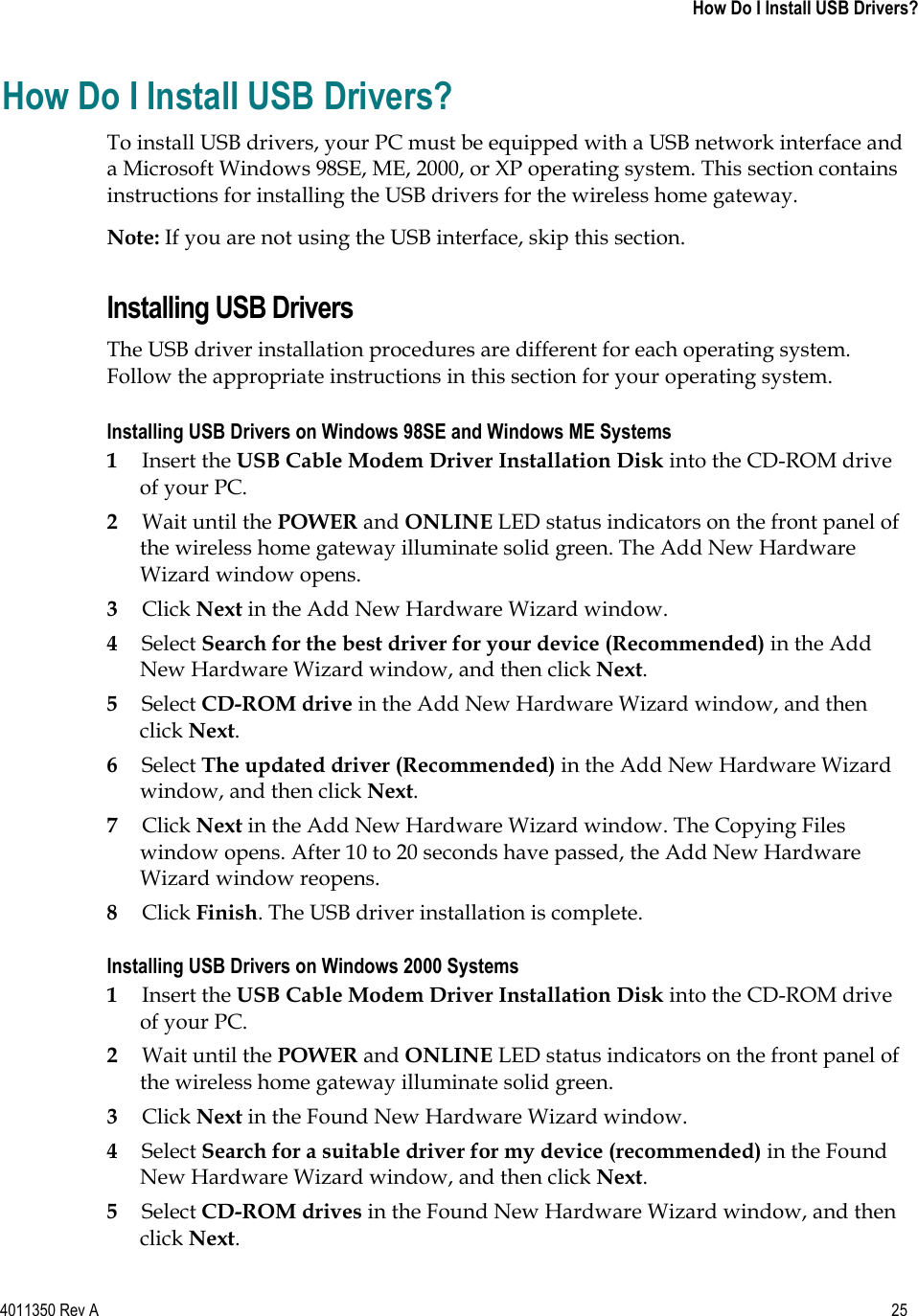 4011350 Rev A    25 How Do I Install USB Drivers?How Do I Install USB Drivers? To install USB drivers, your PC must be equipped with a USB network interface and a Microsoft Windows 98SE, ME, 2000, or XP operating system. This section contains instructions for installing the USB drivers for the wireless home gateway. Note: If you are not using the USB interface, skip this section. Installing USB Drivers The USB driver installation procedures are different for each operating system. Follow the appropriate instructions in this section for your operating system. Installing USB Drivers on Windows 98SE and Windows ME Systems 1Insert the USB Cable Modem Driver Installation Disk into the CD-ROM drive of your PC. 2Wait until the POWER and ONLINE LED status indicators on the front panel of the wireless home gateway illuminate solid green. The Add New Hardware Wizard window opens. 3Click Next in the Add New Hardware Wizard window. 4Select Search for the best driver for your device (Recommended) in the Add New Hardware Wizard window, and then click Next.5Select CD-ROM drive in the Add New Hardware Wizard window, and then click Next.6Select The updated driver (Recommended) in the Add New Hardware Wizard window, and then click Next.7Click Next in the Add New Hardware Wizard window. The Copying Files window opens. After 10 to 20 seconds have passed, the Add New Hardware Wizard window reopens. 8Click Finish. The USB driver installation is complete. Installing USB Drivers on Windows 2000 Systems 1Insert the USB Cable Modem Driver Installation Disk into the CD-ROM drive of your PC. 2Wait until the POWER and ONLINE LED status indicators on the front panel of the wireless home gateway illuminate solid green. 3Click Next in the Found New Hardware Wizard window. 4Select Search for a suitable driver for my device (recommended) in the Found New Hardware Wizard window, and then click Next.5Select CD-ROM drives in the Found New Hardware Wizard window, and then click Next.