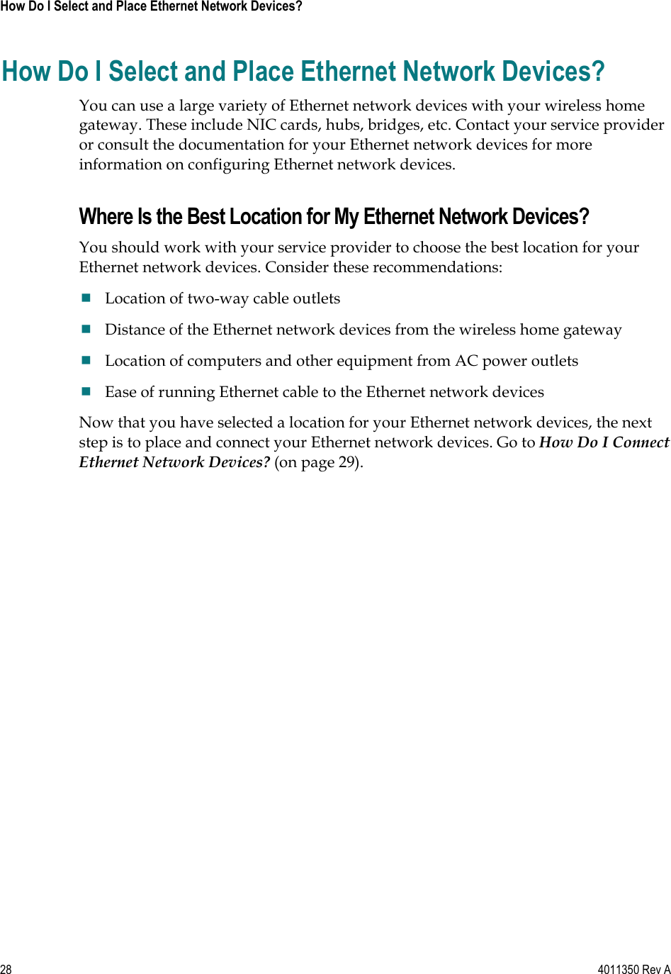 28    4011350 Rev A How Do I Select and Place Ethernet Network Devices? How Do I Select and Place Ethernet Network Devices? You can use a large variety of Ethernet network devices with your wireless home gateway. These include NIC cards, hubs, bridges, etc. Contact your service provider or consult the documentation for your Ethernet network devices for more information on configuring Ethernet network devices. Where Is the Best Location for My Ethernet Network Devices? You should work with your service provider to choose the best location for your Ethernet network devices. Consider these recommendations: Location of two-way cable outlets Distance of the Ethernet network devices from the wireless home gateway Location of computers and other equipment from AC power outlets Ease of running Ethernet cable to the Ethernet network devices Now that you have selected a location for your Ethernet network devices, the next step is to place and connect your Ethernet network devices. Go to How Do I Connect Ethernet Network Devices? (on page 29).