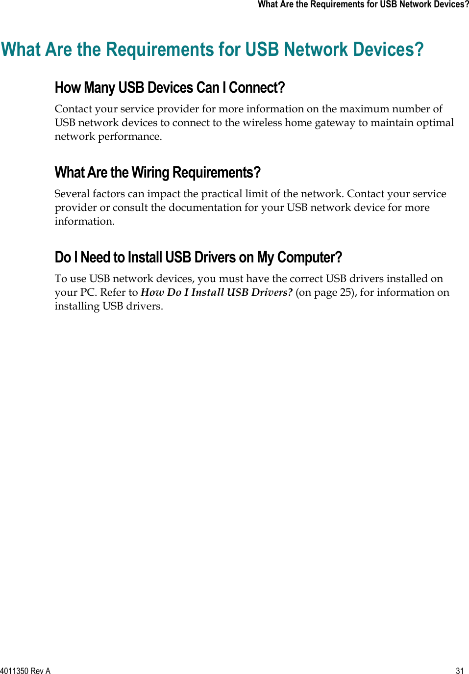 4011350 Rev A    31   What Are the Requirements for USB Network Devices?What Are the Requirements for USB Network Devices? How Many USB Devices Can I Connect? Contact your service provider for more information on the maximum number of USB network devices to connect to the wireless home gateway to maintain optimal network performance. What Are the Wiring Requirements? Several factors can impact the practical limit of the network. Contact your service provider or consult the documentation for your USB network device for more information.Do I Need to Install USB Drivers on My Computer? To use USB network devices, you must have the correct USB drivers installed on your PC. Refer to How Do I Install USB Drivers? (on page 25), for information on installing USB drivers. 