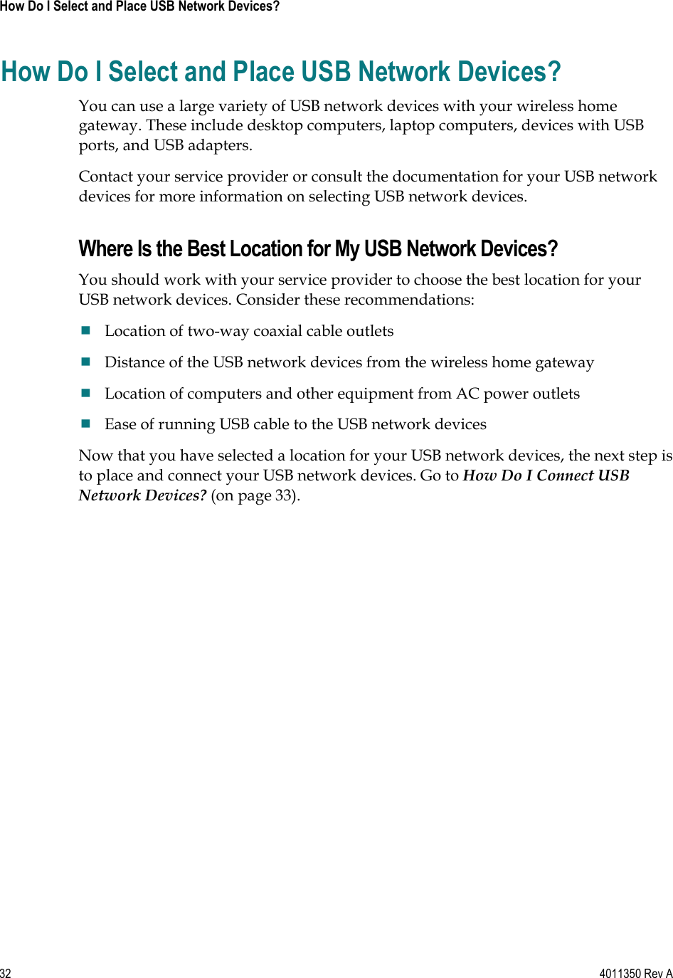 32    4011350 Rev A How Do I Select and Place USB Network Devices? How Do I Select and Place USB Network Devices? You can use a large variety of USB network devices with your wireless home gateway. These include desktop computers, laptop computers, devices with USB ports, and USB adapters.  Contact your service provider or consult the documentation for your USB network devices for more information on selecting USB network devices. Where Is the Best Location for My USB Network Devices? You should work with your service provider to choose the best location for your USB network devices. Consider these recommendations: Location of two-way coaxial cable outlets Distance of the USB network devices from the wireless home gateway Location of computers and other equipment from AC power outlets Ease of running USB cable to the USB network devices Now that you have selected a location for your USB network devices, the next step is to place and connect your USB network devices. Go to How Do I Connect USB Network Devices? (on page 33).