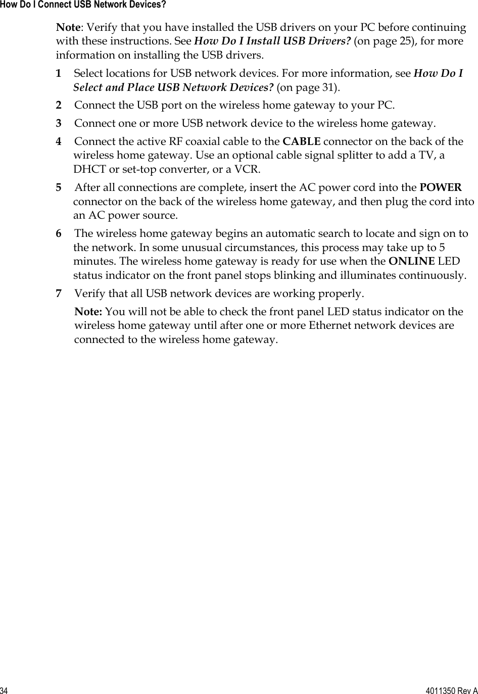 34    4011350 Rev A How Do I Connect USB Network Devices? Note: Verify that you have installed the USB drivers on your PC before continuing with these instructions. See How Do I Install USB Drivers? (on page 25), for more information on installing the USB drivers. 1Select locations for USB network devices. For more information, see How Do I Select and Place USB Network Devices? (on page 31). 2Connect the USB port on the wireless home gateway to your PC. 3Connect one or more USB network device to the wireless home gateway. 4Connect the active RF coaxial cable to the CABLE connector on the back of the wireless home gateway. Use an optional cable signal splitter to add a TV, a DHCT or set-top converter, or a VCR. 5After all connections are complete, insert the AC power cord into the POWERconnector on the back of the wireless home gateway, and then plug the cord into an AC power source. 6The wireless home gateway begins an automatic search to locate and sign on to the network. In some unusual circumstances, this process may take up to 5 minutes. The wireless home gateway is ready for use when the ONLINE LEDstatus indicator on the front panel stops blinking and illuminates continuously. 7Verify that all USB network devices are working properly. Note: You will not be able to check the front panel LED status indicator on the wireless home gateway until after one or more Ethernet network devices are connected to the wireless home gateway. 
