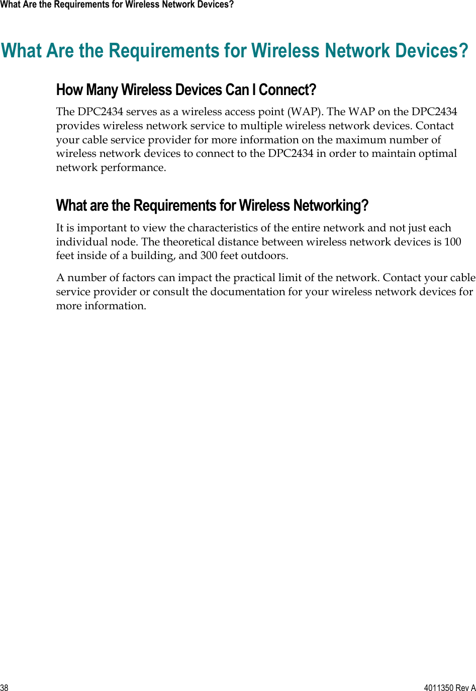 38    4011350 Rev A What Are the Requirements for Wireless Network Devices? What Are the Requirements for Wireless Network Devices? How Many Wireless Devices Can I Connect? The DPC2434 serves as a wireless access point (WAP). The WAP on the DPC2434 provides wireless network service to multiple wireless network devices. Contact your cable service provider for more information on the maximum number of wireless network devices to connect to the DPC2434 in order to maintain optimal network performance. What are the Requirements for Wireless Networking? It is important to view the characteristics of the entire network and not just each individual node. The theoretical distance between wireless network devices is 100 feet inside of a building, and 300 feet outdoors. A number of factors can impact the practical limit of the network. Contact your cable service provider or consult the documentation for your wireless network devices for more information. 