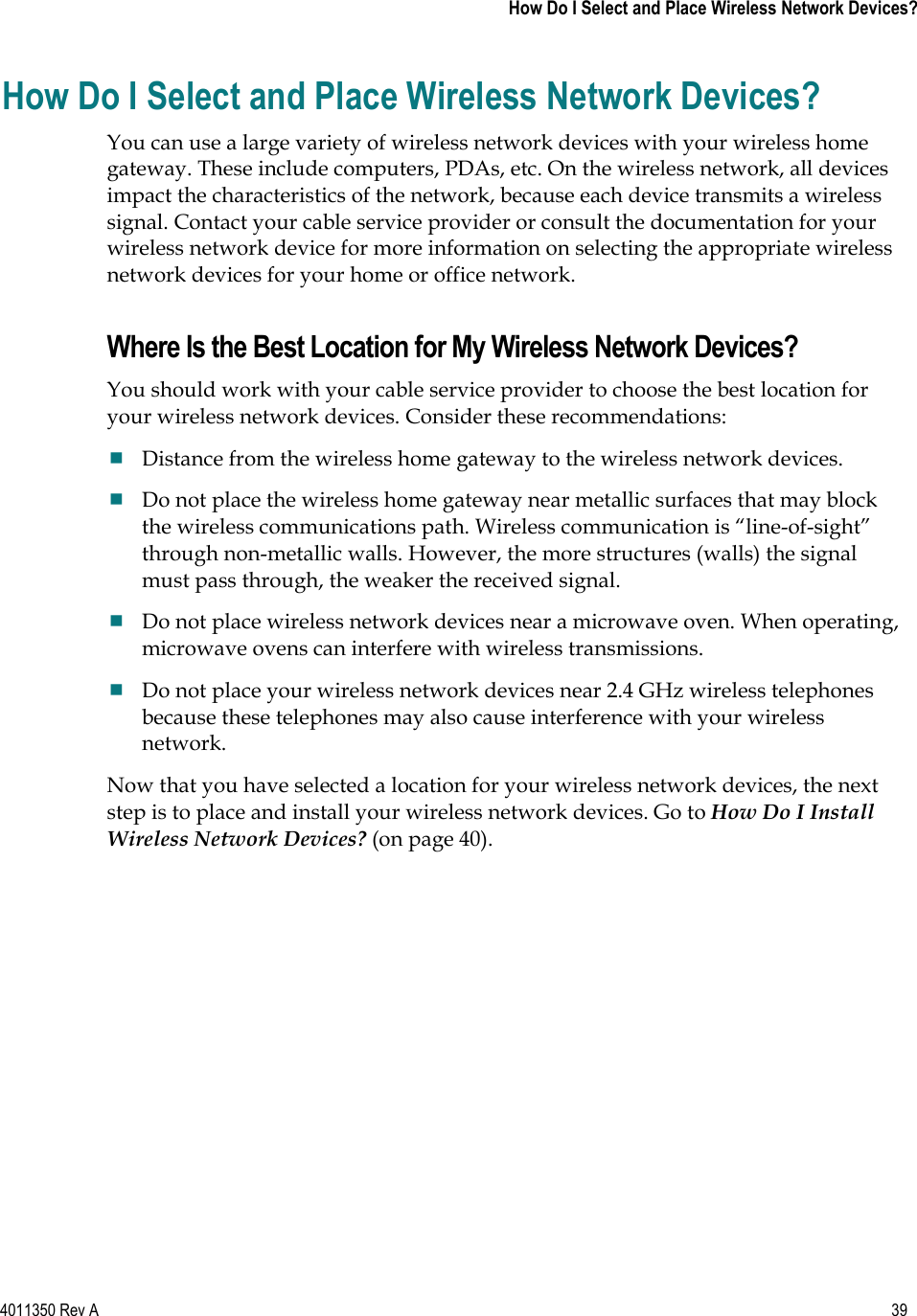 4011350 Rev A    39   How Do I Select and Place Wireless Network Devices?How Do I Select and Place Wireless Network Devices? You can use a large variety of wireless network devices with your wireless home gateway. These include computers, PDAs, etc. On the wireless network, all devices impact the characteristics of the network, because each device transmits a wireless signal. Contact your cable service provider or consult the documentation for your wireless network device for more information on selecting the appropriate wireless network devices for your home or office network. Where Is the Best Location for My Wireless Network Devices? You should work with your cable service provider to choose the best location for your wireless network devices. Consider these recommendations: Distance from the wireless home gateway to the wireless network devices. Do not place the wireless home gateway near metallic surfaces that may block the wireless communications path. Wireless communication is “line-of-sight” through non-metallic walls. However, the more structures (walls) the signal must pass through, the weaker the received signal. Do not place wireless network devices near a microwave oven. When operating, microwave ovens can interfere with wireless transmissions. Do not place your wireless network devices near 2.4 GHz wireless telephones because these telephones may also cause interference with your wireless network.Now that you have selected a location for your wireless network devices, the next step is to place and install your wireless network devices. Go to How Do I Install Wireless Network Devices? (on page 40).