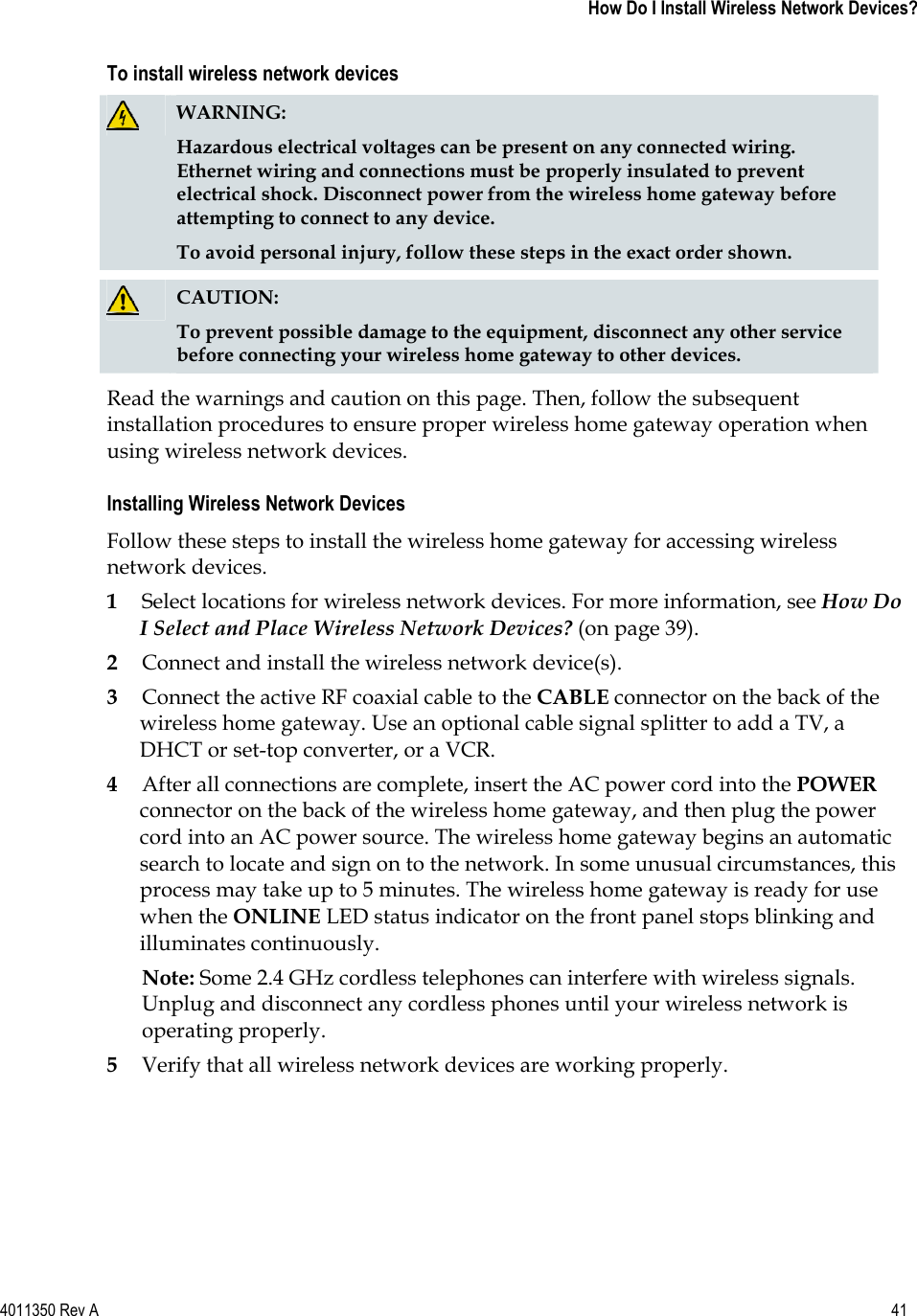 4011350 Rev A    41   How Do I Install Wireless Network Devices?To install wireless network devices WARNING:Hazardous electrical voltages can be present on any connected wiring. Ethernet wiring and connections must be properly insulated to prevent electrical shock. Disconnect power from the wireless home gateway before attempting to connect to any device. To avoid personal injury, follow these steps in the exact order shown.CAUTION:To prevent possible damage to the equipment, disconnect any other service before connecting your wireless home gateway to other devices.Read the warnings and caution on this page. Then, follow the subsequent installation procedures to ensure proper wireless home gateway operation when using wireless network devices. Installing Wireless Network Devices Follow these steps to install the wireless home gateway for accessing wireless network devices. 1Select locations for wireless network devices. For more information, see How Do I Select and Place Wireless Network Devices? (on page 39).2Connect and install the wireless network device(s). 3Connect the active RF coaxial cable to the CABLE connector on the back of the wireless home gateway. Use an optional cable signal splitter to add a TV, a DHCT or set-top converter, or a VCR. 4After all connections are complete, insert the AC power cord into the POWERconnector on the back of the wireless home gateway, and then plug the power cord into an AC power source. The wireless home gateway begins an automatic search to locate and sign on to the network. In some unusual circumstances, this process may take up to 5 minutes. The wireless home gateway is ready for use when the ONLINE LED status indicator on the front panel stops blinking and illuminates continuously. Note: Some 2.4 GHz cordless telephones can interfere with wireless signals. Unplug and disconnect any cordless phones until your wireless network is operating properly. 5Verify that all wireless network devices are working properly. 