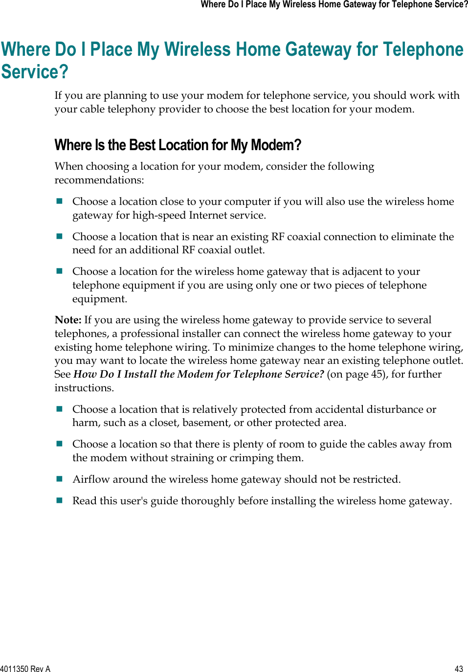 4011350 Rev A    43   Where Do I Place My Wireless Home Gateway for Telephone Service?Where Do I Place My Wireless Home Gateway for Telephone Service?If you are planning to use your modem for telephone service, you should work with your cable telephony provider to choose the best location for your modem. Where Is the Best Location for My Modem? When choosing a location for your modem, consider the following recommendations:Choose a location close to your computer if you will also use the wireless home gateway for high-speed Internet service. Choose a location that is near an existing RF coaxial connection to eliminate the need for an additional RF coaxial outlet. Choose a location for the wireless home gateway that is adjacent to your telephone equipment if you are using only one or two pieces of telephone equipment.Note: If you are using the wireless home gateway to provide service to several telephones, a professional installer can connect the wireless home gateway to your existing home telephone wiring. To minimize changes to the home telephone wiring, you may want to locate the wireless home gateway near an existing telephone outlet. See How Do I Install the Modem for Telephone Service? (on page 45), for further instructions.Choose a location that is relatively protected from accidental disturbance or harm, such as a closet, basement, or other protected area. Choose a location so that there is plenty of room to guide the cables away from the modem without straining or crimping them. Airflow around the wireless home gateway should not be restricted. Read this user&apos;s guide thoroughly before installing the wireless home gateway. 