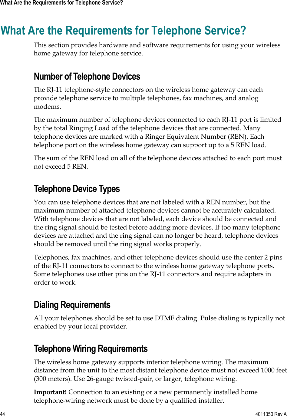 44    4011350 Rev A What Are the Requirements for Telephone Service? What Are the Requirements for Telephone Service? This section provides hardware and software requirements for using your wireless home gateway for telephone service. Number of Telephone Devices The RJ-11 telephone-style connectors on the wireless home gateway can each provide telephone service to multiple telephones, fax machines, and analog modems.The maximum number of telephone devices connected to each RJ-11 port is limited by the total Ringing Load of the telephone devices that are connected. Many telephone devices are marked with a Ringer Equivalent Number (REN). Each telephone port on the wireless home gateway can support up to a 5 REN load.  The sum of the REN load on all of the telephone devices attached to each port must not exceed 5 REN. Telephone Device Types You can use telephone devices that are not labeled with a REN number, but the maximum number of attached telephone devices cannot be accurately calculated. With telephone devices that are not labeled, each device should be connected and the ring signal should be tested before adding more devices. If too many telephone devices are attached and the ring signal can no longer be heard, telephone devices should be removed until the ring signal works properly. Telephones, fax machines, and other telephone devices should use the center 2 pins of the RJ-11 connectors to connect to the wireless home gateway telephone ports. Some telephones use other pins on the RJ-11 connectors and require adapters in order to work. Dialing Requirements All your telephones should be set to use DTMF dialing. Pulse dialing is typically not enabled by your local provider. Telephone Wiring Requirements The wireless home gateway supports interior telephone wiring. The maximum distance from the unit to the most distant telephone device must not exceed 1000 feet (300 meters). Use 26-gauge twisted-pair, or larger, telephone wiring. Important! Connection to an existing or a new permanently installed home telephone-wiring network must be done by a qualified installer. 