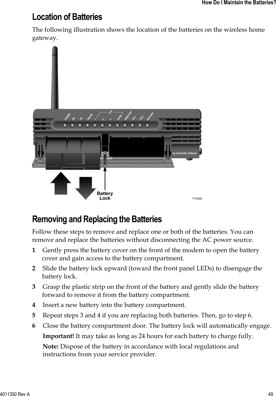 4011350 Rev A    49 How Do I Maintain the Batteries?Location of Batteries The following illustration shows the location of the batteries on the wireless home gateway.Removing and Replacing the Batteries Follow these steps to remove and replace one or both of the batteries. You can remove and replace the batteries without disconnecting the AC power source. 1Gently press the battery cover on the front of the modem to open the battery cover and gain access to the battery compartment. 2Slide the battery lock upward (toward the front panel LEDs) to disengage the battery lock. 3Grasp the plastic strip on the front of the battery and gently slide the battery forward to remove it from the battery compartment. 4Insert a new battery into the battery compartment. 5Repeat steps 3 and 4 if you are replacing both batteries. Then, go to step 6. 6Close the battery compartment door. The battery lock will automatically engage. Important! It may take as long as 24 hours for each battery to charge fully. Note: Dispose of the battery in accordance with local regulations and instructions from your service provider. 