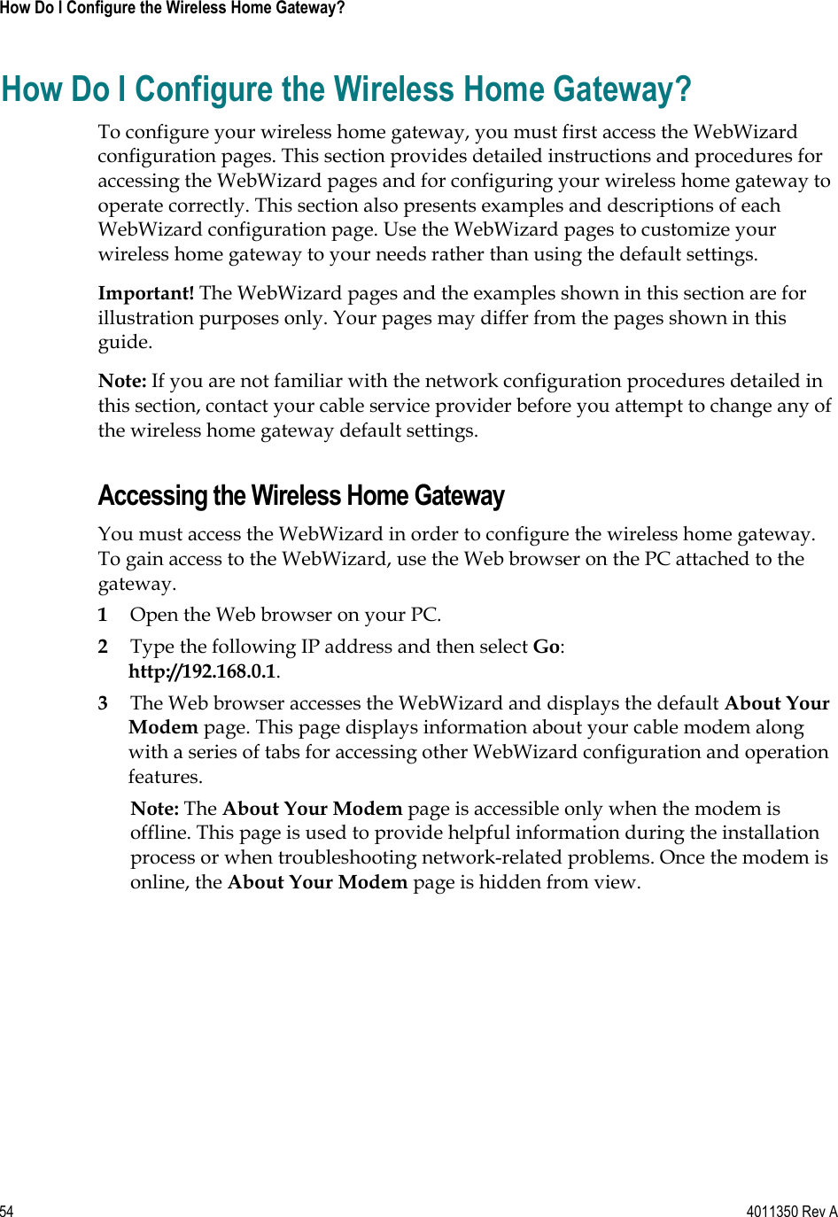 54    4011350 Rev A How Do I Configure the Wireless Home Gateway? How Do I Configure the Wireless Home Gateway? To configure your wireless home gateway, you must first access the WebWizard configuration pages. This section provides detailed instructions and procedures for accessing the WebWizard pages and for configuring your wireless home gateway to operate correctly. This section also presents examples and descriptions of each WebWizard configuration page. Use the WebWizard pages to customize your wireless home gateway to your needs rather than using the default settings. Important! The WebWizard pages and the examples shown in this section are for illustration purposes only. Your pages may differ from the pages shown in this guide.Note: If you are not familiar with the network configuration procedures detailed in this section, contact your cable service provider before you attempt to change any of the wireless home gateway default settings. Accessing the Wireless Home Gateway You must access the WebWizard in order to configure the wireless home gateway. To gain access to the WebWizard, use the Web browser on the PC attached to the gateway.  1Open the Web browser on your PC. 2Type the following IP address and then select Go:http://192.168.0.1.3The Web browser accesses the WebWizard and displays the default About Your Modem page. This page displays information about your cable modem along with a series of tabs for accessing other WebWizard configuration and operation features.Note: The About Your Modem page is accessible only when the modem is offline. This page is used to provide helpful information during the installation process or when troubleshooting network-related problems. Once the modem is online, the About Your Modem page is hidden from view. 