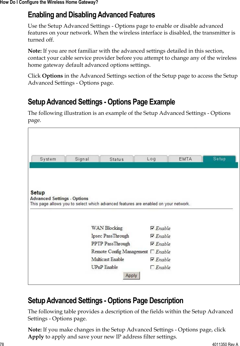 78    4011350 Rev A How Do I Configure the Wireless Home Gateway? Enabling and Disabling Advanced Features Use the Setup Advanced Settings - Options page to enable or disable advanced features on your network. When the wireless interface is disabled, the transmitter is turned off. Note: If you are not familiar with the advanced settings detailed in this section, contact your cable service provider before you attempt to change any of the wireless home gateway default advanced options settings. Click Options in the Advanced Settings section of the Setup page to access the Setup Advanced Settings - Options page. Setup Advanced Settings - Options Page Example The following illustration is an example of the Setup Advanced Settings - Options page.Setup Advanced Settings - Options Page Description The following table provides a description of the fields within the Setup Advanced Settings - Options page. Note: If you make changes in the Setup Advanced Settings - Options page, click Apply to apply and save your new IP address filter settings. 