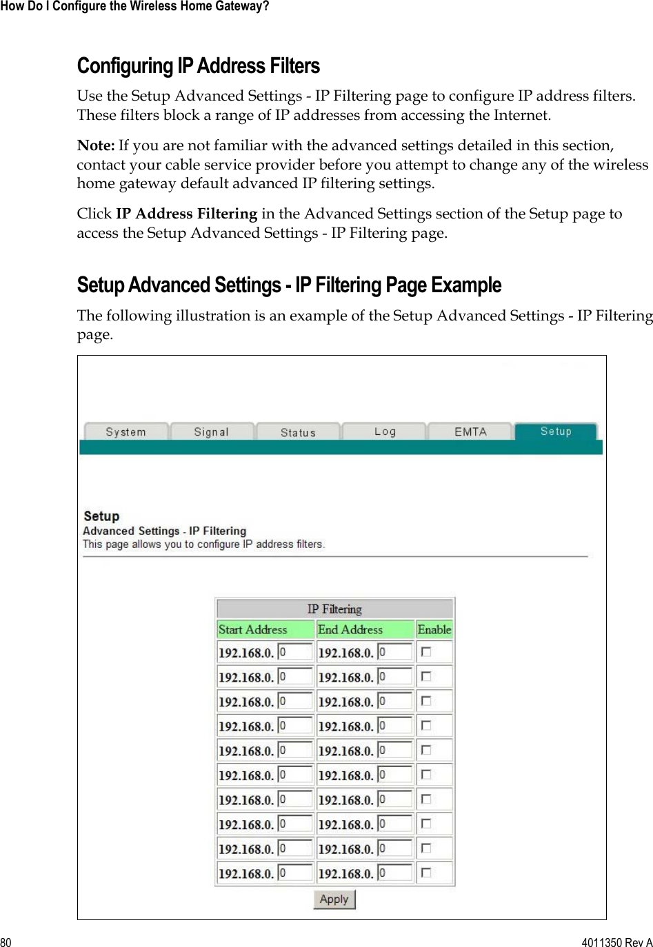 80    4011350 Rev A How Do I Configure the Wireless Home Gateway? Configuring IP Address Filters Use the Setup Advanced Settings - IP Filtering page to configure IP address filters. These filters block a range of IP addresses from accessing the Internet. Note: If you are not familiar with the advanced settings detailed in this section, contact your cable service provider before you attempt to change any of the wireless home gateway default advanced IP filtering settings. Click IP Address Filtering in the Advanced Settings section of the Setup page to access the Setup Advanced Settings - IP Filtering page. Setup Advanced Settings - IP Filtering Page Example The following illustration is an example of the Setup Advanced Settings - IP Filtering page.