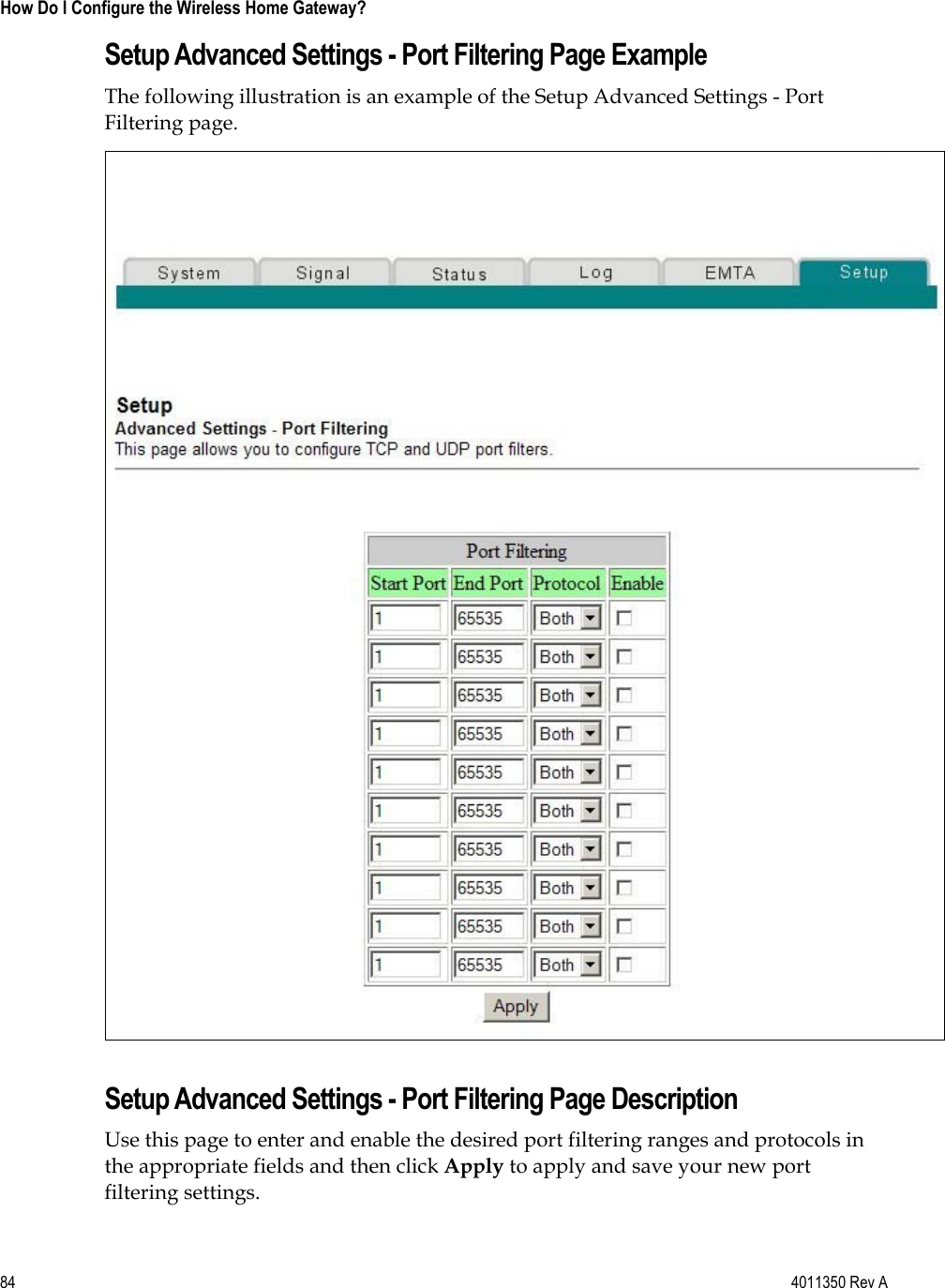 84    4011350 Rev A How Do I Configure the Wireless Home Gateway? Setup Advanced Settings - Port Filtering Page Example The following illustration is an example of the Setup Advanced Settings - Port Filtering page. Setup Advanced Settings - Port Filtering Page Description Use this page to enter and enable the desired port filtering ranges and protocols in the appropriate fields and then click Apply to apply and save your new port filtering settings. 
