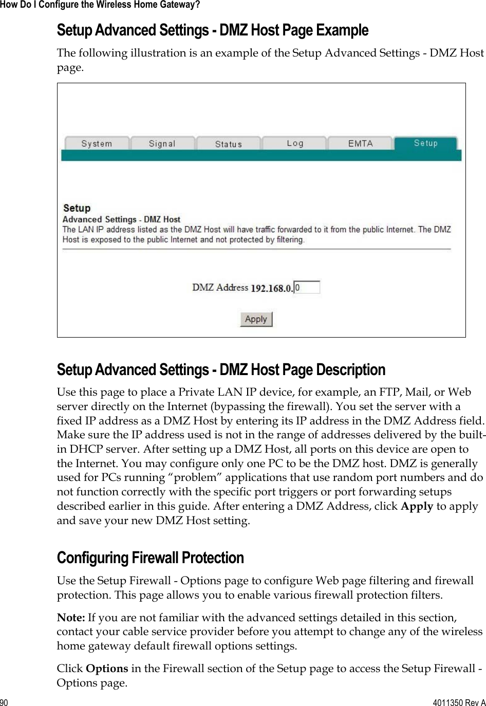 90    4011350 Rev A How Do I Configure the Wireless Home Gateway? Setup Advanced Settings - DMZ Host Page Example The following illustration is an example of the Setup Advanced Settings - DMZ Host page.Setup Advanced Settings - DMZ Host Page Description Use this page to place a Private LAN IP device, for example, an FTP, Mail, or Web server directly on the Internet (bypassing the firewall). You set the server with a fixed IP address as a DMZ Host by entering its IP address in the DMZ Address field. Make sure the IP address used is not in the range of addresses delivered by the built-in DHCP server. After setting up a DMZ Host, all ports on this device are open to the Internet. You may configure only one PC to be the DMZ host. DMZ is generally used for PCs running “problem” applications that use random port numbers and do not function correctly with the specific port triggers or port forwarding setups described earlier in this guide. After entering a DMZ Address, click Apply to apply and save your new DMZ Host setting. Configuring Firewall Protection Use the Setup Firewall - Options page to configure Web page filtering and firewall protection. This page allows you to enable various firewall protection filters. Note: If you are not familiar with the advanced settings detailed in this section, contact your cable service provider before you attempt to change any of the wireless home gateway default firewall options settings. Click Options in the Firewall section of the Setup page to access the Setup Firewall - Options page. 