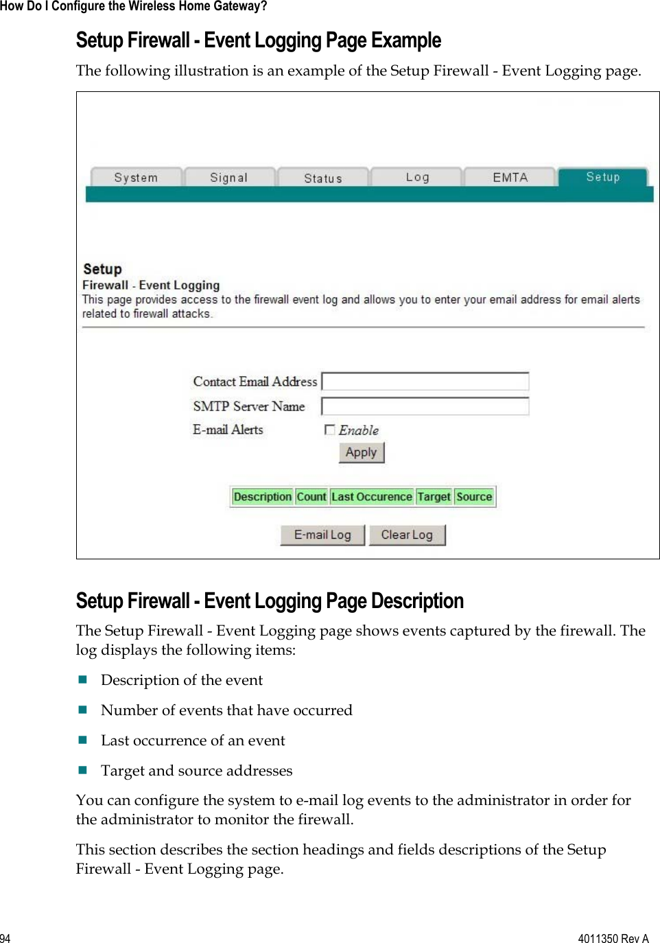94    4011350 Rev A How Do I Configure the Wireless Home Gateway? Setup Firewall - Event Logging Page Example The following illustration is an example of the Setup Firewall - Event Logging page. Setup Firewall - Event Logging Page Description The Setup Firewall - Event Logging page shows events captured by the firewall. The log displays the following items: Description of the event Number of events that have occurred Last occurrence of an event Target and source addresses You can configure the system to e-mail log events to the administrator in order for the administrator to monitor the firewall. This section describes the section headings and fields descriptions of the Setup Firewall - Event Logging page. 