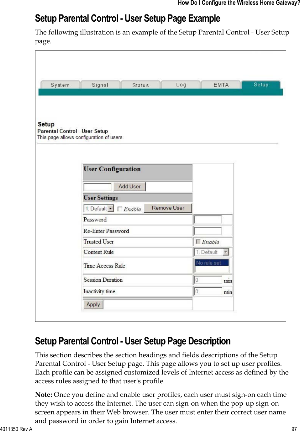 4011350 Rev A    97   How Do I Configure the Wireless Home Gateway?Setup Parental Control - User Setup Page Example The following illustration is an example of the Setup Parental Control - User Setup page.Setup Parental Control - User Setup Page Description This section describes the section headings and fields descriptions of the Setup Parental Control - User Setup page. This page allows you to set up user profiles. Each profile can be assigned customized levels of Internet access as defined by the access rules assigned to that user&apos;s profile. Note: Once you define and enable user profiles, each user must sign-on each time they wish to access the Internet. The user can sign-on when the pop-up sign-on screen appears in their Web browser. The user must enter their correct user name and password in order to gain Internet access. 