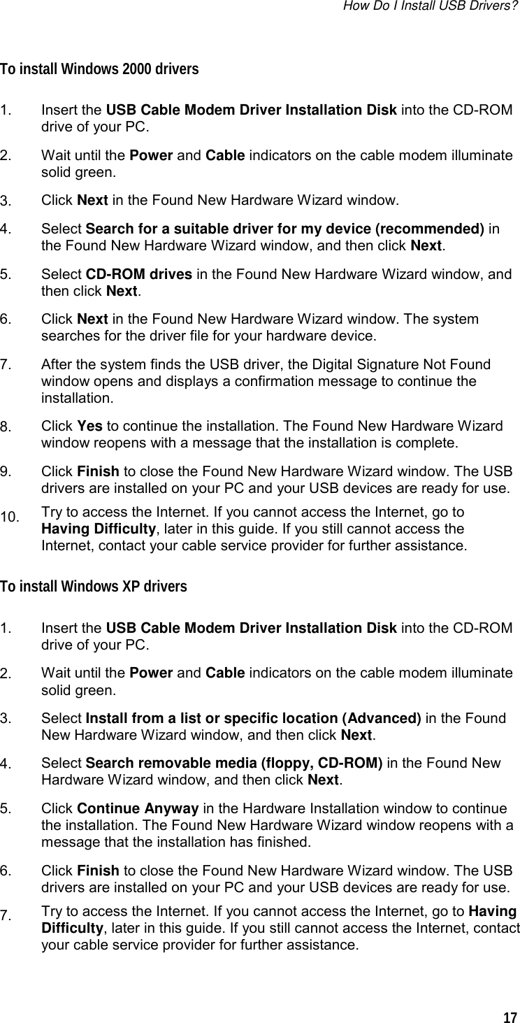 How Do I Install USB Drivers?   17  To install Windows 2000 drivers  1.  Insert the USB Cable Modem Driver Installation Disk into the CD-ROM drive of your PC. 2.  Wait until the Power and Cable indicators on the cable modem illuminate solid green.  3.  Click Next in the Found New Hardware Wizard window. 4.  Select Search for a suitable driver for my device (recommended) in the Found New Hardware Wizard window, and then click Next. 5.  Select CD-ROM drives in the Found New Hardware Wizard window, and then click Next. 6.  Click Next in the Found New Hardware Wizard window. The system searches for the driver file for your hardware device. 7.  After the system finds the USB driver, the Digital Signature Not Found window opens and displays a confirmation message to continue the installation.  8.  Click Yes to continue the installation. The Found New Hardware Wizard window reopens with a message that the installation is complete. 9.  Click Finish to close the Found New Hardware Wizard window. The USB drivers are installed on your PC and your USB devices are ready for use. 10.  Try to access the Internet. If you cannot access the Internet, go to Having Difficulty, later in this guide. If you still cannot access the Internet, contact your cable service provider for further assistance. To install Windows XP drivers  1.  Insert the USB Cable Modem Driver Installation Disk into the CD-ROM drive of your PC. 2.  Wait until the Power and Cable indicators on the cable modem illuminate solid green.  3.  Select Install from a list or specific location (Advanced) in the Found New Hardware Wizard window, and then click Next. 4.  Select Search removable media (floppy, CD-ROM) in the Found New Hardware Wizard window, and then click Next.  5.  Click Continue Anyway in the Hardware Installation window to continue the installation. The Found New Hardware Wizard window reopens with a message that the installation has finished. 6.  Click Finish to close the Found New Hardware Wizard window. The USB drivers are installed on your PC and your USB devices are ready for use. 7.  Try to access the Internet. If you cannot access the Internet, go to Having Difficulty, later in this guide. If you still cannot access the Internet, contact your cable service provider for further assistance.  