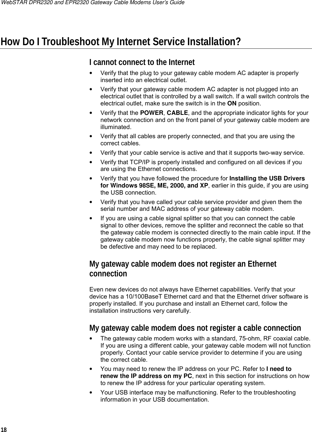 WebSTAR DPR2320 and EPR2320 Gateway Cable Modems User’s Guide 18  How Do I Troubleshoot My Internet Service Installation? I cannot connect to the Internet •  Verify that the plug to your gateway cable modem AC adapter is properly inserted into an electrical outlet. •  Verify that your gateway cable modem AC adapter is not plugged into an electrical outlet that is controlled by a wall switch. If a wall switch controls the electrical outlet, make sure the switch is in the ON position. • Verify that the POWER, CABLE, and the appropriate indicator lights for your network connection and on the front panel of your gateway cable modem are illuminated. •  Verify that all cables are properly connected, and that you are using the correct cables. •  Verify that your cable service is active and that it supports two-way service. •  Verify that TCP/IP is properly installed and configured on all devices if you are using the Ethernet connections. •  Verify that you have followed the procedure for Installing the USB Drivers for Windows 98SE, ME, 2000, and XP, earlier in this guide, if you are using the USB connection. •  Verify that you have called your cable service provider and given them the serial number and MAC address of your gateway cable modem. •  If you are using a cable signal splitter so that you can connect the cable signal to other devices, remove the splitter and reconnect the cable so that the gateway cable modem is connected directly to the main cable input. If the gateway cable modem now functions properly, the cable signal splitter may be defective and may need to be replaced. My gateway cable modem does not register an Ethernet connection Even new devices do not always have Ethernet capabilities. Verify that your device has a 10/100BaseT Ethernet card and that the Ethernet driver software is properly installed. If you purchase and install an Ethernet card, follow the installation instructions very carefully. My gateway cable modem does not register a cable connection •  The gateway cable modem works with a standard, 75-ohm, RF coaxial cable. If you are using a different cable, your gateway cable modem will not function properly. Contact your cable service provider to determine if you are using the correct cable. •  You may need to renew the IP address on your PC. Refer to I need to renew the IP address on my PC, next in this section for instructions on how to renew the IP address for your particular operating system. •  Your USB interface may be malfunctioning. Refer to the troubleshooting information in your USB documentation. 
