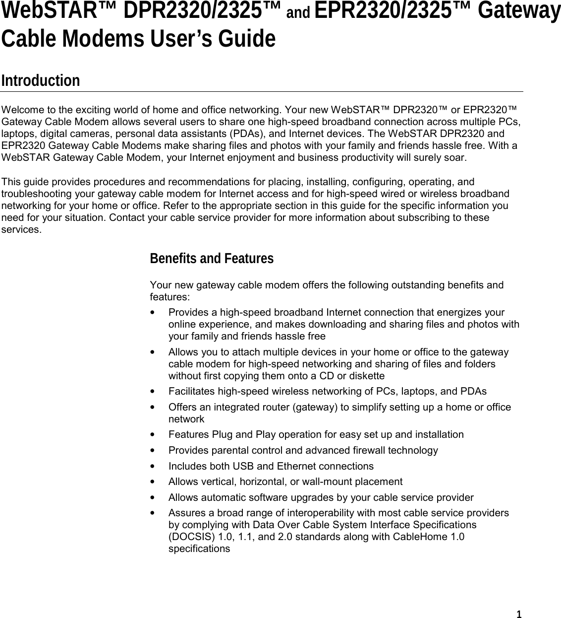  1   WebSTAR™ DPR2320/2325™ and EPR2320/2325™ GatewayCable Modems User’s Guide  Introduction Welcome to the exciting world of home and office networking. Your new WebSTAR™ DPR2320™ or EPR2320™ Gateway Cable Modem allows several users to share one high-speed broadband connection across multiple PCs, laptops, digital cameras, personal data assistants (PDAs), and Internet devices. The WebSTAR DPR2320 and EPR2320 Gateway Cable Modems make sharing files and photos with your family and friends hassle free. With a WebSTAR Gateway Cable Modem, your Internet enjoyment and business productivity will surely soar. This guide provides procedures and recommendations for placing, installing, configuring, operating, and troubleshooting your gateway cable modem for Internet access and for high-speed wired or wireless broadband networking for your home or office. Refer to the appropriate section in this guide for the specific information you need for your situation. Contact your cable service provider for more information about subscribing to these services. Benefits and Features Your new gateway cable modem offers the following outstanding benefits and features: •  Provides a high-speed broadband Internet connection that energizes your online experience, and makes downloading and sharing files and photos with your family and friends hassle free •  Allows you to attach multiple devices in your home or office to the gateway cable modem for high-speed networking and sharing of files and folders without first copying them onto a CD or diskette •  Facilitates high-speed wireless networking of PCs, laptops, and PDAs •  Offers an integrated router (gateway) to simplify setting up a home or office network •  Features Plug and Play operation for easy set up and installation •  Provides parental control and advanced firewall technology •  Includes both USB and Ethernet connections •  Allows vertical, horizontal, or wall-mount placement •  Allows automatic software upgrades by your cable service provider •  Assures a broad range of interoperability with most cable service providers by complying with Data Over Cable System Interface Specifications (DOCSIS) 1.0, 1.1, and 2.0 standards along with CableHome 1.0 specifications    