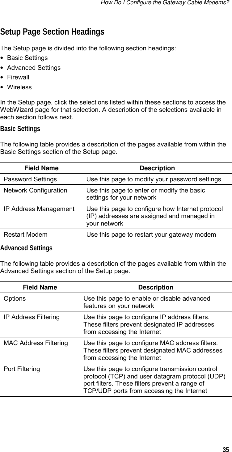How Do I Configure the Gateway Cable Modems?  35  Setup Page Section Headings The Setup page is divided into the following section headings: • Basic Settings • Advanced Settings • Firewall • Wireless In the Setup page, click the selections listed within these sections to access the WebWizard page for that selection. A description of the selections available in each section follows next. Basic Settings The following table provides a description of the pages available from within the Basic Settings section of the Setup page.  Field Name  Description Password Settings  Use this page to modify your password settings Network Configuration  Use this page to enter or modify the basic settings for your network IP Address Management  Use this page to configure how Internet protocol (IP) addresses are assigned and managed in your network Restart Modem  Use this page to restart your gateway modem Advanced Settings The following table provides a description of the pages available from within the Advanced Settings section of the Setup page.  Field Name  Description Options  Use this page to enable or disable advanced features on your network IP Address Filtering  Use this page to configure IP address filters. These filters prevent designated IP addresses from accessing the Internet MAC Address Filtering  Use this page to configure MAC address filters. These filters prevent designated MAC addresses from accessing the Internet Port Filtering  Use this page to configure transmission control protocol (TCP) and user datagram protocol (UDP) port filters. These filters prevent a range of TCP/UDP ports from accessing the Internet  
