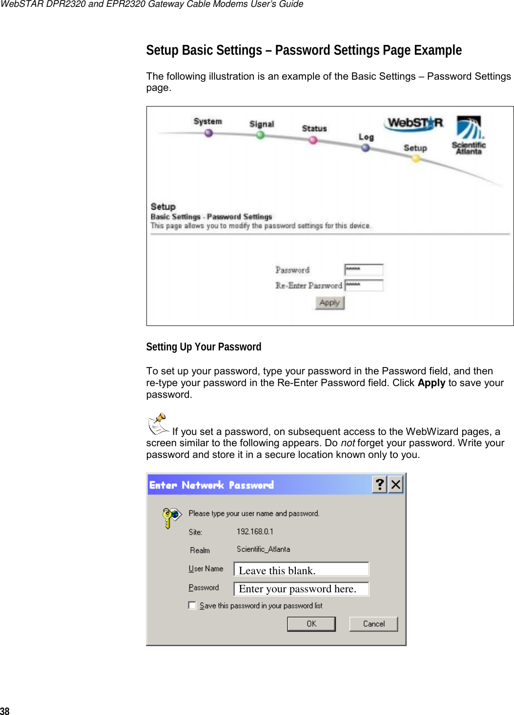 WebSTAR DPR2320 and EPR2320 Gateway Cable Modems User’s Guide 38  Setup Basic Settings – Password Settings Page Example The following illustration is an example of the Basic Settings – Password Settings page.  Setting Up Your Password To set up your password, type your password in the Password field, and then  re-type your password in the Re-Enter Password field. Click Apply to save your password.  If you set a password, on subsequent access to the WebWizard pages, a screen similar to the following appears. Do not forget your password. Write your password and store it in a secure location known only to you.    Leave this blank.     Enter your password here. 