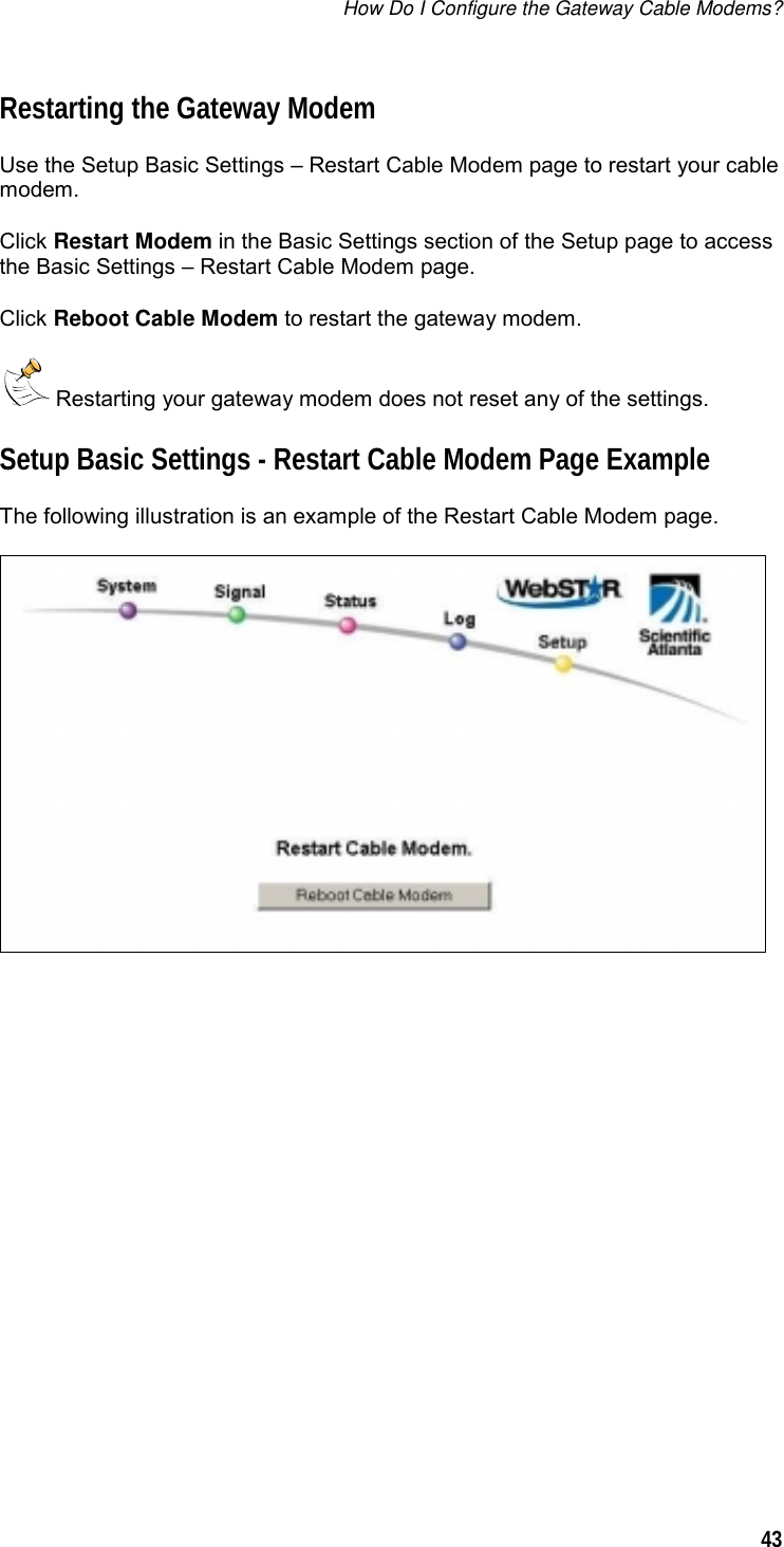 How Do I Configure the Gateway Cable Modems?  43  Restarting the Gateway Modem Use the Setup Basic Settings – Restart Cable Modem page to restart your cable modem. Click Restart Modem in the Basic Settings section of the Setup page to access the Basic Settings – Restart Cable Modem page. Click Reboot Cable Modem to restart the gateway modem.  Restarting your gateway modem does not reset any of the settings. Setup Basic Settings - Restart Cable Modem Page Example The following illustration is an example of the Restart Cable Modem page.   