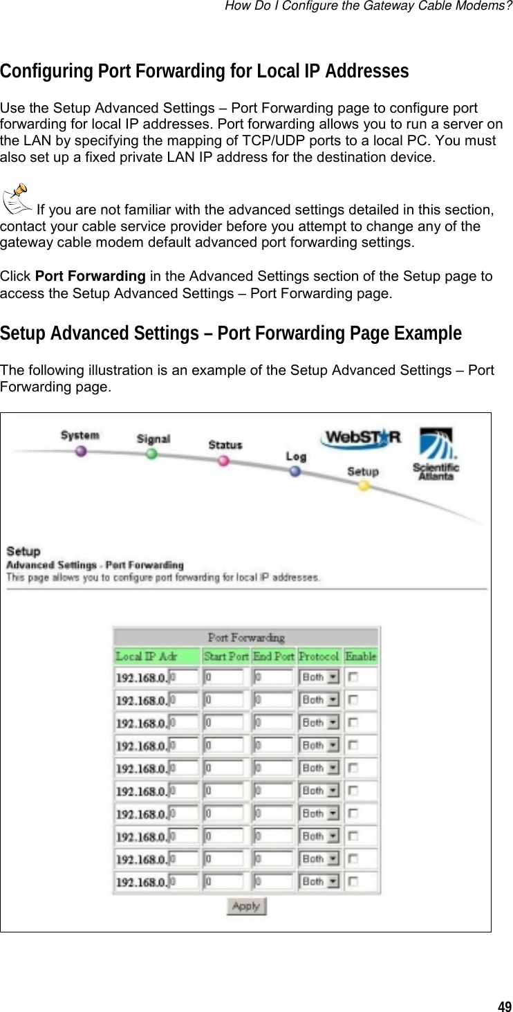 How Do I Configure the Gateway Cable Modems?  49  Configuring Port Forwarding for Local IP Addresses Use the Setup Advanced Settings – Port Forwarding page to configure port forwarding for local IP addresses. Port forwarding allows you to run a server on the LAN by specifying the mapping of TCP/UDP ports to a local PC. You must also set up a fixed private LAN IP address for the destination device.  If you are not familiar with the advanced settings detailed in this section, contact your cable service provider before you attempt to change any of the gateway cable modem default advanced port forwarding settings. Click Port Forwarding in the Advanced Settings section of the Setup page to access the Setup Advanced Settings – Port Forwarding page.  Setup Advanced Settings – Port Forwarding Page Example The following illustration is an example of the Setup Advanced Settings – Port Forwarding page.  